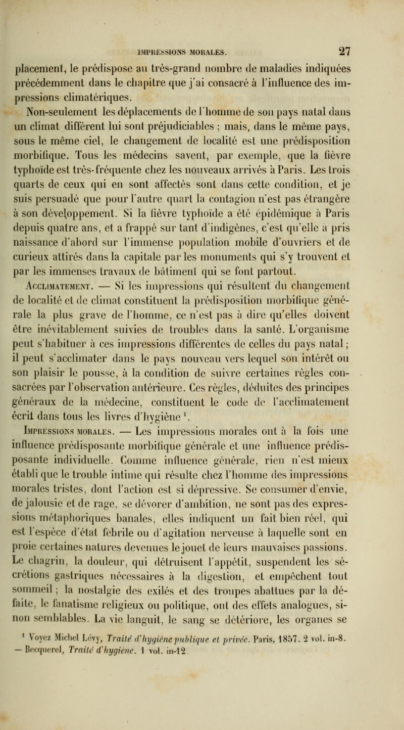 placement, le prédispose au très-grand nombre de maladies indiquées précédemment dans le chapitre que j'ai consacré à l'influence des im- pressions climatériques. Non-seulement les déplacements de l'homme de son pays natal dans un climat différent lui sont préjudiciables ; mais, dans le même pays, sous le même ciel, le changement de localité est une prédisposition morbilîque. Tous les médecins savent, par exemple, que la fièvre typhoïde est très-fréquente chez les nouveaux arrivés a Paris. Les trois quarts de ceux qui en sont affectés sont dans cette condition, et je suis persuadé que pour l'autre quart la contagion n'est pas étrangère à son développement. Si la fièvre typhoïde a été épidémique à Paris depuis quatre ans, et a frappé sur tant d'indigènes, c'est qu'elle a pris naissance d'abord sur l'immense population mobile d'ouvriers et de curieux attirés dans la capitale par les monuments qui s'y trouvent et par les immenses travaux de bâtiment qui se font partout. Acclimatement. — Si les impressions qui résultent du changement de localité et de climat constituent la prédisposition morbitique géné- rale la plus grave de l'homme, ce n'est pas à dire qu'elles doivent être inévitablement suivies de troubles dans la santé. L'organisme peut s'habituer à ces impressions différentes de celles du pays natal ; il peut s'acclimater dans le pays nouveau vers lequel son intérêt ou son plaisir le pousse, à la condition de suivre certaines règles con- sacrées par l'observation antérieure. Ces règles, déduites des principes généraux de la médecine, constituent le code de l'acclimatement écrit dans tous les livres d'hygiène \ Impressions morales. — Les impressions morales ont à la fois une influence prédisposante inorbifique générale et une influence prédis- posante individuelle. Comme influence générale, rien n'est mieux établi que le trouble intime qui résulte chez l'homme des impressions morales tristes, dont l'action est si dépressive. Se consumer d'envie, de jalousie et de rage, se dévorer d'ambition, ne sont pas des expres- sions métaphoriques banales, elles indiquent un fait bien réel, qui est l'espèce d'état fébrile ou d'agitation nerveuse à laquelle sont en proie certaines natures devenues le jouet de leurs mauvaises passions. Le chagrin, la douleur, qui détruisent l'appétit, suspendent les sé- crétions gastriques nécessaires à la digestion, et empêchent tout sommeil ; la nostalgie des exilés et des troupes abattues par la dé- faite, le fanatisme religieux ou politique, ont des effets analogues, si- non semblables. La vie languit, le sang se détériore, les organes se * Voyez Michel Lévy, Traité (Vhygiène puhliqve et privée. Paris, 4857. '2 vol. in-8. — Becquerel, Traité d'hygiène. \ vol. in-i2