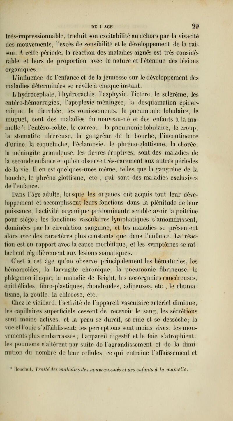 très-impressionnable, traduit son excitabilité au dehors par la vivacité des mouvements, l'excès de sensibilité et le développement de la rai- son. A cette période, la réaction des maladies aiguës est très-considé- rable et hors de proportion avec la nature et l'étendue des lésions organiques. L'influence de Tenfancc et de la jeunesse sur le développement des maladies déterminées se révèle à chaque instant. L'hydrocéphale, l'iiydrorachis, l'asphyxie, l'ictère, le sclérème, les entéro-hémorragies, l'apoplexie méningée, la desquamation épider- mique, la diarrhée, les vomissements, la pneumonie lobulaire, le muguet, sont des maladies du nouveau-né et des enfants à la ma- melle ^: l'entéro-colite, le carreau, la pneumonie lobulaire, le croup, la stomatite ulcéreuse, la gangrène de la bouche, l'incontinence d'urine, la coqueluche, Fèclampsie, le phréno-glottisme, la cliorée, la méningite granuleuse, les fièvres éruptives, sont des maladies de la seconde enfance et qu'on observe très-rarement aux autres périodes de la vie. Il en est quelques-unes même, telles que la gangrène de la bouche, le phréno-glottisme, etc., qui sont des maladies exclusives de l'enfance. Dans l'âge adulte, lorsque les organes ont acquis tout leur déve- loppement et accomplissent leurs fonctions dans la plénitude de leur puissance, l'activité organique prédominante semble avoir la poitrine pour siège ; les fonctions vasculaires lymphatiques s'amoindrissent, dominées par la circulation sanguine, et les maladies se présentent alors avec des caractères plus constants que dans l'enfance. La réac- tion est en rapport avec la cause morbifique, et les symptômes se rat- tachent réguhèrement aux lésions somatiques. C'est à cet âge qu'on observe principalement les hématuries, les hémorroïdes, la laryngite chronique, la pneumonie fibrineuse, le phlegmon iliaque, la maladie de Bright, les nosorganies cancéreuses, épithéhales, iibro-plastiques, chondroïdes, adipeuses, etc., le rhuma- tisme, la goutte, la chlorose, etc. Chez le vieillard, l'activité de l'appareil vasculaire artériel diminue, les capillaires superticiels cessent de recevoir le sang, les sécrétions sont moins actives, et la peau se durcit, se ride et se dessèche; la vue et l'ouïe s'affaibhssent; les perceptions sont moins vives, les mou- vements plus embarrassés ; l'appareil digestif et le foie s'atrophient; les poumons s'altèrent par suite de l'agrandissement et de la dimi- nution du nombre de leur cellules, ce qui entraine l'affaissement et * Boiiclmt, Trailcdrs malndirs ((es nouveavx-nés et des enfants à la mamelle.