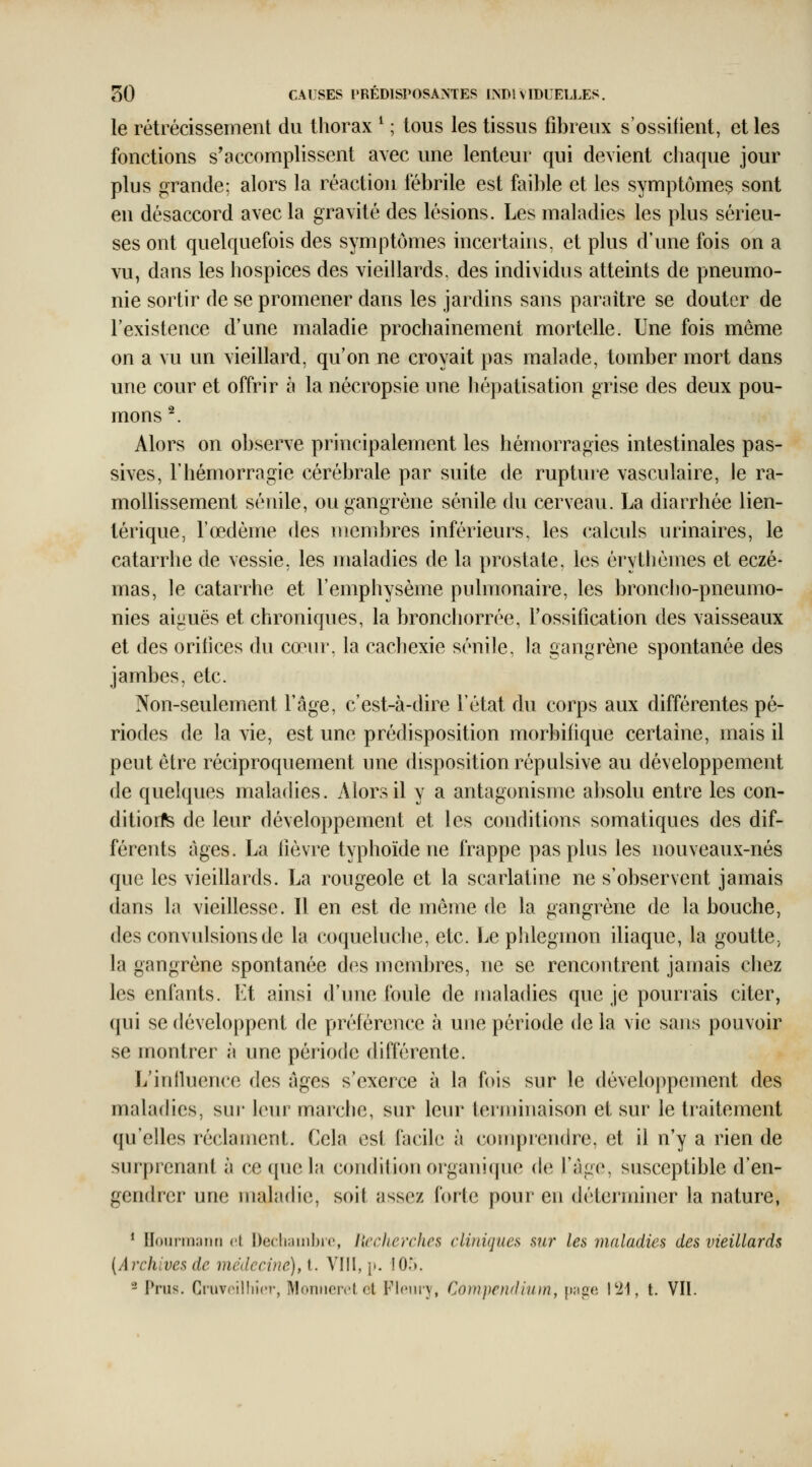 le rétrécissement du thorax ^ ; tous les tissus fibreux s'ossifient, et les fonctions s'accomplissent avec une lenteur qui devient chaque jour plus grande: alors la réaction fébrile est faible et les symptômes sont en désaccord avec la gravité des lésions. Les maladies les plus sérieu- ses ont quelquefois des symptômes incertains, et plus d'une fois on a vu, dans les hospices des vieillards, des individus atteints de pneumo- nie sortir de se promener dans les jardins sans paraître se douter de l'existence d'une maladie prochainement mortelle. Une fois même on a vu un vieillard, qu'on ne croyait pas malade, tomber mort dans une cour et offrir à la nécropsie une hépatisation grise des deux pou- mons ^. Alors on observe principalement les hémorragies intestinales pas- sives, l'hémorragie cérébrale par suite de rupture vasculaire, le ra- mollissement séuile, ou gangrène sénile du cerveau. La diarrhée lien- térique, l'œdème des membres inférieurs, les calculs urinaires, le catarrhe de vessie, les maladies de la prostate, les érythèmes et eczé- mas, le catarrhe et l'emphysème pulmonaire, les broncho-pneumo- nies aiguës et chroniques, la bronchorrée, l'ossification des vaisseaux et des orifices du coeur, la cachexie sénile, la gangrène spontanée des jambes, etc. Non-seulement l'âge, c'est-à-dire l'état du corps aux différentes pé- riodes de la vie, est une prédisposition morbifique certaine, mais il peut être réciproquement une disposition répulsive au développement de quelques maladies. Alors il y a antagonisme absolu entre les con- ditions de leur développement et les conditions somatiques des dif- férents âges. La fièvre typhoïde ne frappe pas plus les nouveaux-nés que les vieillards. La rougeole et la scarlatine ne s'observent jamais dans la vieillesse. 11 en est de même de la gangrène de la bouche, des convulsions de la coqueluche, etc. Le plileginon iliaque, la goutte, la gangrène spontanée des membres, ne se rencontrent jamais chez les enfants. Et ainsi d'une foule de maladies que je pourrais citer, qui se développent de préférence à une période de la vie sans pouvoir se montrer à une période différente. L'influence des âges s'exerce à la fois sur le développement des maladies, sur- leur marche, sur leur terminaison et sur le traitement qu'elles réclament. Cela est facile à comprendre, et il n'y a rien de surprenant à ce que la condition organi(jue de fàge, susceptible d'en- gendrer une maladie, soit assez forte pour en déterminer la nature, * Ilourmaiin oi Decliambio, licclterches cliniques sni' les îualadies des vieillards {Archives de médecine), l. Vlil, j». I0>. - Pnis. CiuvnilliicM-, Moniierct et Flciiry, Cowpendiiim, {kicc l'ii, t. VII.