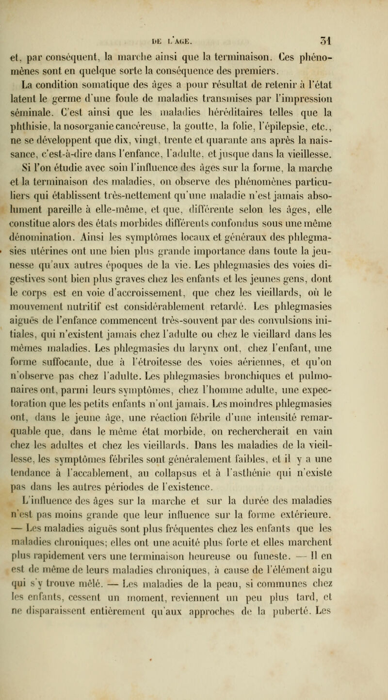 et. par conséquent, la marche ainsi que la terminaison. Ces phéno- mènes sont en quelque sorte la conséquence des premiers. La condition somatique des âges a pour résultat de retenir à l'état latent le germe d'une foule de maladies transmises par l'impression séminale. C'est ainsi que les maladies héréditaires telles que la plîthisie. lanosorganiecancéreuse, la goutte, la fohe. l'épilepsie, etc., ne se développent que dix, \ingt. trente et quarante ans après la nais- sance, c'est-à-dire dans Tenfance, l'adulte, et jusque dans la vieillesse. Si Fon étudie avec soin l'influence des âges sur la forme, la marche et la terminaison des maladies, on observe des phénomènes particu- liers qui établissent très-nettement qu'une maladie n'est jamais abso- lument pareille à elle-même, et que, différente selon les âges, elle constitue alors des états morbides différents confondus sous une même dénomination. Ainsi les symptômes locaux et généraux des phlegma- sies utérines ont une bien plus grande importance dans toute la jeu- nesse qu'aux autres époques de la vie. Les phlegmasies des voies di- gestives sont bien plus graves chez les enfants et les jeunes gens, dont le corps est en voie d'accroissement, que chez les vieillards, où le mouvement nutritif est considérablement retardé. Les phlegmasies aiguës de l'enfance commencent très-souvent par des convulsions ini- tiales, qui n'existent jamais chez l'adulte ou cliez le vieillard dans les mêmes maladies. Les phlegmasies du larynx ont, chez l'enfant, une forme suffocante, due à l'étroitesse des voies aériennes, et qu'on n'observe pas chez l'adulte. Les phlegmasies bronchiques et pulmo- naires ont, parmi leurs symptômes, chez l'homme adulte, une expec- toration que les petits enfants n'ont jamais. Les moindres phlegmasies ont, dans le jeune âge, une réaction fébrile d'une intensité remar- quable que, dans le même état morbide, on rechercherait en vain chez les adultes et chez les vieillards. Dans les maladies de la vieil- lesse, les symptômes fébriles sont généralement faibles, et il y a une tendance à l'accablement, au collapsus et à l'asthénie qui n'existe pas dans les autres périodes de l'existence. L'irdluence des âges sur la marche et sur la durée des maladies n'est pas moins grande que leur influence sur la forme extérieure. — Les maladies aiguës sont plus fréquentes chez les enfants que les maladies chroniques; elles ont une acuité plus forte et elles marchent plus rapidement vers une terminaison heureuse ou funeste. —lien est de même de leurs maladies chroniques, à cause de l'élément aigu qui s'y trouve mêlé. — Les maladies de la peau, si communes chez les enfants, cessent un moment, reviennent un peu plus tard, et ne disparaissent entièrement qu'aux approches de la puberté. Les