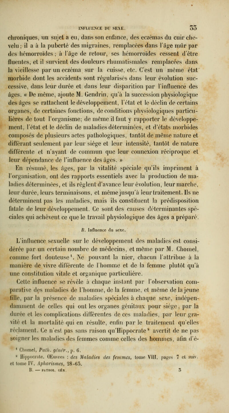 chroniques, un sujet a eu, dans son enfance, des eczémas du cuir ciie- \elu; il a à la puberté des migraines, remplacées dans l'âge mur par des hémorroïdes ; à l'âge de retour, ses hémorroïdes cessent d'être fluentes, et il survient des douleurs rhumatismales remplacées dans la vieillesse par un eczéma sur la cuisse, etc. C'est un même état morbide dont les accidents sont régularisés dans leur évolution suc- cessive, dans leur durée et dans leur disparition par l'influence des âges. « De même, ajoute 31. Gendrin, qu'à la succession physiologique des âges se rattachent le développement, l'état et le déclin de certains organes, de certaines fonctions, de conditions physiologiques particu- lières de tout l'organisme; de même il faut y rapporter le développe- ment, l'état et le déclin de maladies déterminées, et d'états morbides composés de plusieurs actes pathologiques, tantôt de même nature et différant seidement par leur siège et leur intensité, tantôt de nature différente et n'ayant de commun que leur connexion réciproque et leur dépendance de rinlluence des âges. » En résumé, les âges, par la vitalité spéciale qu'ils impriment à l'organisation, ont des rapports essentiels avec la production de ma- ladies déterminées, et ils règlent d'avance leur évolution, leur marche, leur durée, leurs terminaisons, et même jusqu'à leur traitement. Ils ne déterminent pas les maladies, mais ils constituent la prédisposition fatale de leur développement. Ce sont des causes déterminantes spé- ciales qui achèvent ce que le travail physiologique des âges a préparé. B. Influence du sexe. L'influence sexuelle sur le développement des maladies est consi- dérée par un certain nombre de médecins, et même par M. Chomel, comme fort douteuse ^ Ne pouvant la nier, chacun l'attribue à la manière de vivre différente de l'homme et de la femme plutôt qu'à une constitution vitale et organique particulière. Cette influence se révèle à chaque instant par l'observation com- parative des maladies de l'homme, de la femme, et même de la jeune fdle, par la présence de maladies spéciales à chaque sexe, indépen- damment de celles qui ont les organes génitaux pour siège, par la durée et les complications différentes de ces maladies, par leur gra- vité et la mortalité qui en résulte, enfin par le traitement qu'elles réclament. Ce n'est pas sans raison qu'Hippocrate'^ avertit de ne pas soigner les maladies des femmes comme celles des hommes, afin d'é- * Chomel, Pallt. gêner., p. 6. «^ Uif)pocr;ile. OEuvics : des ]\Inladies des femmes, tonio VIII, pages 7 et suiv. et tome IV, Aphorismes, 28-65.