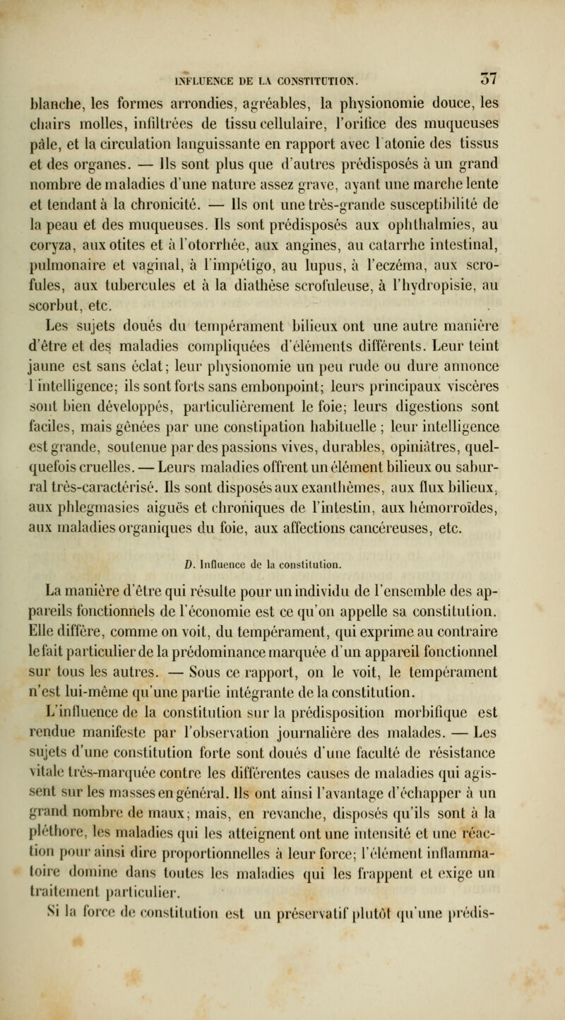 blanche, les formes arrondies, agréables, la physionomie douce, les chairs molles, infiltrées de tissu cellulaire, l'orifice des muqueuses pâle, et la circulation languissante en rapport avec l atonie des tissus et des organes. — Ils sont plus que d'autres prédisposés à un grand nombre de maladies d'une nature assez grave, ayant une marche lente et tendant à la chronicité. — Ils ont une très-grande susceptibilité de la peau et des muqueuses. Ils sont prédisposés aux ophthalmies, au coryza, aux otites et àl'otorrhée, aux angines, au catarrhe intestinal, pulmonaire et vaginal, à Fimpétigo, au lupus, à l'eczéma, aux scro- fules, aux tubercules et à la diathèse scrofuleuse, à l'hydropisie, au scorbut, etc. Les sujets doués du tempérament bilieux ont une autre manière d'être et des maladies compliquées d'éléments différents. Leur teint jaune est sans éclat; leur physionomie un peu rude ou dure annonce linteUigence; ils sont forts sans embonpoint; leurs principaux viscères sont bien développés, particulièrement le foie; leurs digestions sont faciles, mais gênées par une constipation habituelle ; leur intelligence est grande, soutenue par des passions vives, durables, opiniâtres, quel- quefois cruelles. — Leurs maladies offrent un élément bilieux ou sabur- ral très-caractérisé. Ils sont disposés aux exanthèmes, aux flux bilieux, aux phlegmasies aiguës et chroniques de l'intestin, aux hémorroïdes, aux maladies organiques du foie, aux affections cancéreuses, etc. D. Influence de la constitution. La manière d'être qui résulte pour un individu de l'ensemble des ap- pareils fonctionnels de l'économie est ce qu'on appelle sa constitution. Elle diffère, comme on voit, du tempérament, qui exprime au contraire le fait particulier de la prédominance marquée d'un appareil fonctionnel sur tous les autres. — Sous ce rapport, on le voit, le tempérament n'est lui-même qu'une partie intégrante de la constitution. L'influence de la constitution sur la prédisposition morbifîque est rendue manifeste par l'observation journahère des malades. — Les sujets d'une constitution forte sont doués d'une faculté de résistance \ilale très-marquée contre les différentes causes de maladies qui agis- sent sur les masses en général. Ils ont ainsi l'avantage d'échapper à un grand nombre de maux; mais, en revanche, disposés qu'ils sont à la pléthore, les maladies qui les atteignent ont une intensité et une réac- tion pour ainsi dire proportionnelles à leur force; l'élément inflamma- toire domine dans toutes les maladies qui les frappent et exige un traitement particulier. Si la force de constitution est un préservatif plutôt (pTune prédis-