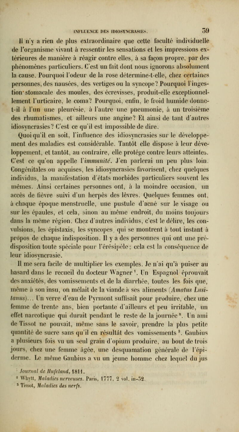 11 n'y a rien de plus extraordinaire que cette faculté individuelle de Torganisme vivant à ressentir les sensations et les impressions ex- térieures de manière à réagir contre elles, à sa façon propre, par des phénomènes particuliers. C'est un fait dont nous ignorons absolument la cause. Pourquoi Todeur de la rose détermine-t-elle, chez certaines personnes, des nausées, des vertiges ou la syncope? Pourquoi l'inges- tion* stomacale des moules, des écrevisses, produit-elle exceptionnel- lement l'urticaire, le coma? Pourquoi, enfin, le froid humide donne- t-il à l'un une pleurésie, à l'autre une pneumonie, à un troisième des rhumatismes, et ailleurs une angine? Et ainsi de tant d'autres idiosyncrasies? C'est ce qu'il est impossible de dire. Quoiqu'il en soit, Finiluence des idiosyncrasies sur le développe- ment des maladies est considérable. Tantôt elle dispose à leur déve- loppement, et tantôt, au contraire, elle protège contre leurs atteintes. C'est ce qu'on appelle Y immunité. J'en parlerai un peu plus loin. Congénitales ou acquises, les idiosyncrasies favorisent, chez quelques individus, la manifestation d'états morbides particuliers souvent les mêmes. Ainsi certaines personnes ont, à la moindre occasion, un accès de fièvre suivi d'un herpès des lèvres. Quelques femmes ont, à chaque époque menstruelle, une pustule d'acné sur le visage ou sur les épaules, et cela, sinon au même endroit, du moins toujours dans la même région. Chez d'autres individus, c'est le délire, les con- vulsions, les épistaxis, les syncopes, qui se montrent à tout instant à propos de chaque indisposition. Il y a des personnes qui ont une pré- disposition toute spéciale pour l'érésipèle ; cela est la conséquence de leur idiosyncrasie. Il me sera facile de multiplier les exemples. Je n'ai qu'à puiser au hasard dans le recueil du docteur Wagner ^. Un Espagnol éprouvait des anxiétés, des vomissements et de la diarrhée, toutes les fois que, même à son insu, on mêlait de la viande à ses aliments (Amatus Lnsi- tanns)... Un verre d'eau de Pyrmont suffisait pour produire, chez une femme de trente ans, bien portante d'ailleurs et peu irritable, un effet narcotique qui durait pendant le reste de la journée'^ Un ami de Tissot ne pouvait, même sans le savoir, prendre la plus petite quantité de sucre sans qu'il en résultât des vomissements ^ Gaubius a plusieurs fois vu un seul grain d'opium produire, au bout de trois jours, chez une femme ûgée, une desquamation générale de l'épi- derme. Le môme Gaubius a vu un jeune homme cliez lequel du jus - Journal de Uufdand, 1811. - Wbytt, Maladies nerveuses. Paris, 1777, '2 vol. in-oS. ^ Tissot, Maladies des nerfs.