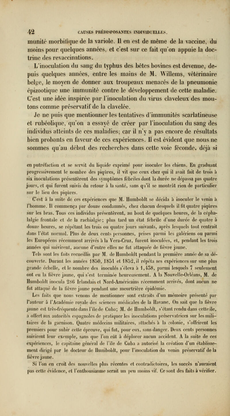 munité morbilique de la variole. Il en est de même de la vaccine, du moins pour quelques années, et c'est sur ce fait qu'on appuie la doc- trine des revaccinations. L'inoculation du sang du typhus des bêtes bovines est devenue, de- puis quelques années, entre les mains de M. Willems, vétérinaire belge, le moyen de donner aux troupeaux menacés de la pneumonie épizoolique une immunité contre le développement de cette maladie. C'est une idée inspirée par l'inoculation du virus claveleux des mou- tons comme préservatif de la clavelée. Je ne puis que mentionner les tentatives d'immunités scarlatineuse et rubéolique, qu'on a essayé de créer par l'inoculation du sang des individus atteints de ces maladies; car il n'y a pas encore de résultats bien probants en faveur de ces expériences. Il est évident que nous ne sommes qu'au début des recherches dans cette voie féconde, déjà si en putréfaction et se servit du li(|ui(le exprimé pour inoculer les chiens. En graduant progressivement le nombre des piqûres, il vit que ceux chez qui il avait fait de trois à six inoculations présentèrent des symptômes fébriles dont la durée ne dépassa pas quatre jours, et qui furent suivis du retour à la santé, sans qu'il se montrât rien de particulier sur le lieu des piqûres. C'est à la suite de ces expériences que M. Humboldt se décida à inoculer le venin à rhomme. 11 commença par douze condamnés, chez chacun desquels il fit quatre piqûres sur les bras. Tous ces individus présentèrent, au bout de quelques heures, de la cépha- lalgie frontale et de la rachialgie ; plus tard un état fébrile d'une durée de quatre à douze heures, se répétant les trois ou quatre jours suivants, après lesquels tout rentrait dans l'état normal. Plus de deux cents personnes, prises parmi les galériens ou parmi les Européens récemment arrivés à la Vera-Cruz, furent inoculées, et, pendant les trois années qui suivirent, aucune d'entre elles ne fut attaquée de fièvre jaune. Tels sont les faits recueillis par M. de Humboldt pendant la première année de sa dé- couverte. Durant les années 1850, 1851 et 185*2, il répéta ses expériences sur une plus grande échelle, et le nombre des inoculés s'éleva à 1,458, parmi lesquels 7 seulement ont eu la fièvre jaune, qui s'est terminée heureusement. A la Nouvelle-Orléans, M. de Humboldt inocula 280 Irlandais et Nord-Américains récemment arrivés, dont aucun ne fut altaqué de la fièvre jaune pendant une meurtrière épidémie. Los faits que nous venons de mentionner sont extraits d'un mémoire présenté par Tautcur à l'Académie royale des sciences médicales de la Havane. On sait que la lièvre jaune est très-fréquente dans l'île de Cuba; M. de Humboldt, s'étant rendu dans cetteîle, a offert aux autorités espagnoles de pratiquer les inoculations préservatrices sur les mili- taires de la garnison. Quatre médecins militaires, attachés à la colonie, s'offrirent les premiers [lour subir cette épreuve, qui fut, pour eux, sans danger. Deux cents personnes suivirent leur excrnple, sans que l'on eût à déplorer aucun accident. A la suite de ces expériences, le capitaine général de l'île de Cuba a autorisé la création d'un établisse- ment dirigé par le docteur de liuniboldt, pour l'inoculation du venin préservatif de la lièvre jaune. Si l'on en croit des nouvelles plus récentes et contradictoires, les succès n'auraient pas cette évidence, et l'enthousiasme serait un peu moins vif. Ce sont des faits à vérifier.