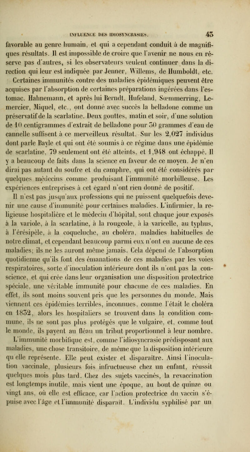 I^FLIËJNCE DES IDlOSYNCRASlEïJ. 45 favorable au genre liumain, et qui a ce})endant conduit à de magnifi- ques résultats. Il est impossible de croire que l'avenir ne nous en ré- serve pas d'autres, si les observateurs veulent continuer dans la di- rection qui leur est indiquée par Jenner, Willems, de Humboldt, etc. Certaines immunités contre des maladies épidémiques peuvent être acquises par l'absorption de certaines préparations ingérées dans l'es- tomac. Halinemann, et après lui Berndt, Hufeland, Scemmerring, Le- mercier, Miquel, etc., ont donné avec succès la belladone comme un préservatif de la scarlatine. Deux gouttes, matin et soir, d'une solution de 10 centigrammes d'extrait de belladone pour oO grammes d'eau de cannelle suffisent à ce merveilleux résultat. Sur les 2,027 individus dont parle Bayle et qui ont été soumis à ce régime dans une épidémie de scarlatine, 79 seulement ont été atteints, et i,948 ont échappé. Il y a beaucoup de faits dans la science en faveur de ce moyen. Je n'en dirai pas autant du soufre et du camphre, qui ont été considérés par quelques médecins comme produisant l'immunité morbilleuse. Les expériences entreprises à cet égard n'ont rien donné de positif. Il n'est pas jusqu'aux professions qui ne puissent quelquefois deve- nir une cause d'immunité pour certaiues maladies. L'infirmier, la re- ligieuse hospitalière et le médecin d'hôpital, sont chaque jour exposés à la variole, à la scarlatine, à la rougeole, à la varicelle, au typhus, à l'érésipèle, à la coqueluche, au choléra, maladies habituelles de notre climat, et cependant beaucoup parmi eux n'ont eu aucune de ces maladies; ils ne les auront môme jamais. Cela dépend de l'absorption quotidienne qu'ils font des émanations de ces maladies par les voies respiratoires, sorte d'inoculation intérieure dont ils n'ont pas la con- science, et qui crée dans leur organisation une disposition protectrice spéciale, une véritable immunité pour chacune de ces maladies. En effet, ils sont moins souvent pris que les personnes du monde. Mais viennent ces épidémies terribles, inconnues, comme l'était le choléra en 1832, alors les hospitaliers se trouvent dans la condition com- mune, ils ne sont pas plus protégés que le vulgaire, et, comme tout le monde, ils payent au fléau un tribut proportionnel à leur nombre. L'immunité morbifique est, comme l'idiosyncrasie prédisposant aux maladies, unecliose transitoire, de même que la disposition intérieure qu elle représente. Elle peut exister et disparaître. Ainsi l'inocula- tion vaccinale, plusieurs fois infructueuse chez un enfant, réussit quelques mois plus tard. Chez des sujets vaccinés, la revaccination est longtemps inutile, mais vient une époque, au bout de quinze ou vingt ans, où elle est efficace, car l'action protectrice du vaccin s'é- puise avec l'âge et l'immunité dispaiîut. L'individu syphilisé par un