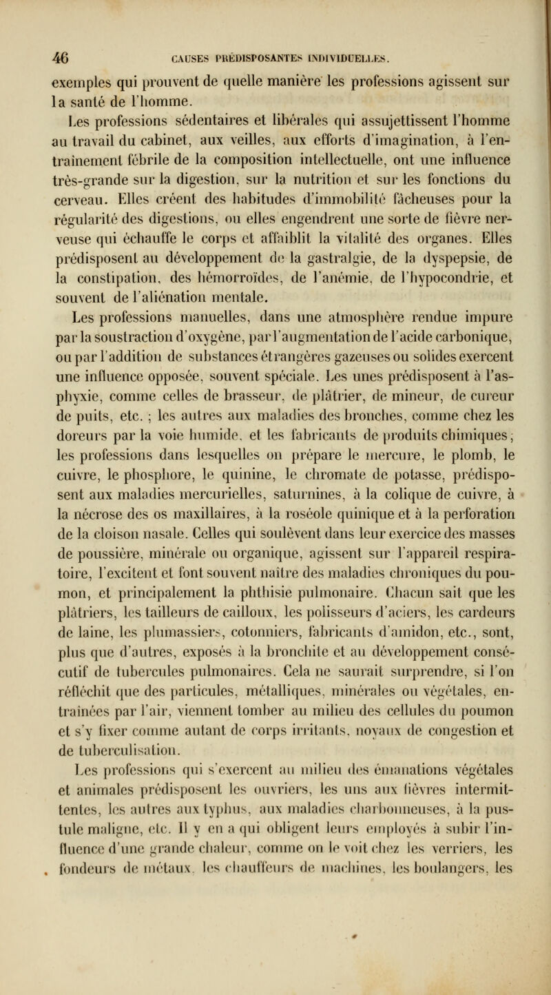 exemples qui prouvent de quelle manière les professions agissent sur la santé de l'homme. Les professions sédentaires et libérales qui assujettissent l'homme au travail du cabinet, aux veilles, aux efforts d'imagination, à l'en- traînement fébrile de la composition intellectuelle, ont une intluence très-grande sur la digestion, sur la nutrition et sur les fonctions du cerveau. Elles créent des habitudes d'immobilité fâcheuses pour la régularité des digestions, ou elles engendrent une sorte de fièvre ner- veuse qui échauffe le corps et affaiblit la vitalité des organes. Elles prédisposent au développement do la gastralgie, de la dyspepsie, de la constipation, des hémorroïdes, de l'anémie, de l'hypocondrie, et souvent de l'aliénation mentale. Les professions manuelles, dans une atmosphère rendue impure par la soustraction d'oxygène, par l'augmentation de l'acide carbonique, ou par l'addition de substances étrangères gazeuses ou solides exercent une influence opposée, souvent spéciale. Les unes prédisposent à l'as- phyxie, comme celles de brasseur, de plâtrier, de mineur, de cureur de puits, etc. ; les autres aux maladies des bronches, comme chez les doreurs parla voie hvmiide. et les fabricants de produits chimiques, les professions dans lesquelles on prépare le mercure, le plomb, le cuivre, le phosphore, le quinine, le chromate de potasse, prédispo- sent aux maladies mercurielles, saturnines, à la colique de cuivre, à la nécrose des os maxillaires, à la roséole quinique et à la perforation de la cloison nasale. Celles qui soulèvent dans leur exercice des masses de poussière, minérale ou organique, agissent sur l'appareil respira- toire, l'excitent et font souvent naître des maladies chroniques du pou- mon, et principalement la phthisie pulmonaire. Chacun sait que les plâtriers, les tailleurs de cailloux, les polisseurs d'aciers, les cardeurs de laine, les phmiassiers, cotonniers, fabricants d'amidon, etc., sont, plus que d'autres, exposés à la bronchite et au développement consé- cutif de tubercules pulmonaires. Cela ne saurait surprendre, si l'on réfléchit que des particules, métalliques, minérales ou végétales, en- traînées par l'air, viennent tomber au milieu des cellules du poumon et s'y fixer comme autant de corps iriilants, noyanx de congestion et de tuberculisation. Les professions qui s'exercent au milieu des émanations végétales et animales prédisposent les ouvriers, les uns aux lièvres intermit- tentes, les aulres aux typhus, aux maladies charbonneuses, à la pus- tule mahgne, etc. 11 y en a qui obligent leurs employés à subir l'in- fluence d'une grande chaleur, comme on le voit chez les verriers, les fondeurs de métaux, les chauffeurs de machines, les boulangers, les