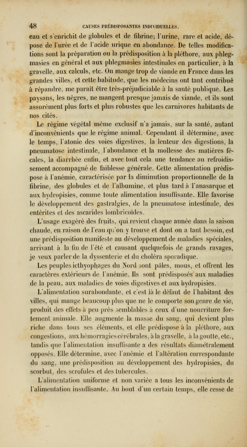 eau et s'enrichit de globules et de fibrine; l'urine, rare et acide, dé- pose de l'urée et de l'acide urique en abondance. De telles modifica- tions sont la préparation ou la prédisposition à la pléthore, aux phleg- masies en général et aux phlegmasies intestinales en particulier, à la grayelle, aux calculs, etc. On mange trop de viande en France dans les grandes villes, et cette habitude, que les médecins ont tant contribué à répandre, me paraît être très-préjudiciable à la santé publique. Les paysans, les nègres, ne mangent presque jamais de \iande, et ils sont assurément plus forts et plus robustes que les carnivores habitants de nos cités. Le régime végétal même exclusif n'a jamais, sur la santé, autant d'inconvénients que le régime animal. Cependant il détermine, avec le temps, l'atonie des voies digestives, la lenteur des digestions, la pneumatose intestinale, l'abondance et la mollesse des matières fé- cales, la diarrhée enfin, et avec tout cela une tendance au refroidis- sement accompagné de faiblesse générale. Cette alimentation prédis- pose à l'anémie, caractérisée par la diminution proportionnelle de la fibrine, des globules et de l'albumine, et plus tard à l'anasarque et aux hydropisies, comme toute ahmentation insuffisante. Elle favorise le développement des gastralgies, de la pneumatose intestinale, des entérites et des ascarides lombricoïdes. L'usage exagéré des friiits, qui revient chaque année dans la saison chaude, en raison de l'eau qu'on y trouve et dont on a tant besoin, est une prédisposition manifeste au développement de maladies spéciales, arrivant à la fin de l'été et causant quelquefois de grands ravages, je veux parler de la dyssenterie et du choléra sporadique. Les peuples icthyophages du Nord sont pales, mous, et offrent les caractères extérieurs de l'anémie. Ils sont prédisposés aux maladies de la peau, aux maladies de voies digestives et aux hydropisies. L'alimentation surabondante, et c'est là le défaut de l'habitant des villes, qui mange beaucoup plus que ne le comporte son genre de vie, produit des effets à peu près semblables à ceux d'une nourriture for- tement animale. Elle augmente la masse du sang, qui devient plus riche dans tous ses éléments, et elle prédispose à la pléthore, aux congestions, aux hémorragies cérébrales, à la gravelle, à la goutte, etc.. tandis que l'alimentation insuffisante a des résultats diamétralement opposés. Elle détermine, avec l'anémie et l'altération correspondante du sang, une prédisposition au développement des hydropisies, du scorbut, des scrofules et des tubercules. L'alimentation uniforme et non variée a tous les inconvénients de l'alimenlation insulfisante. Au bout d'un certain temps, elle cesse de