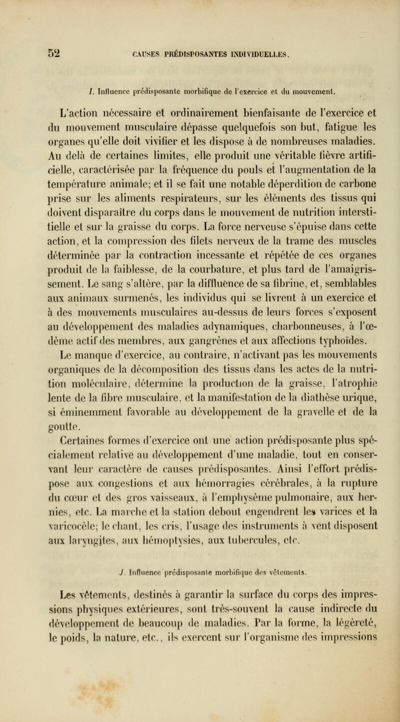 /. Intluence prédisposante morblfique de l'exercice et du mouvement. L'action nécessaire et ordinairement bienfaisante de l'exercice et du mouvement musculaire dépasse quelquefois son but, fatigue les organes qu'elle doit vivifier et les dispose à de nombreuses maladies. Au delà de certaines limites, elle produit une véritable lièvre artifi- cielle, caractérisée par la fréquence du pouls et l'augmentation de la température animale; et il se fait une notable déperdition de carbone prise sur les aliments respirateurs, sur les éléments des tissus qui doivent disparaître du corps dans le mouvement de nutrition intersti- tielle et sur la graisse du corps. La force nerveuse s'épuise dans cette action, et la compression des filets nerveux de la trame des muscles déterminée par la contraction incessante et répétée de ces organes produit de la faiblesse, de la courbature, et plus tard de l'amaigris- sement. Le sang s'altère, par la diffluence de sa fibrine, et, semblables aux animaux surmenés, les individus qui se livrent à un exercice et à des mouvements musculaires au-dessus de leurs forces s'exposent au développement des maladies adynamiques, cbarbonneuses, à l'œ- dème actif des membres, aux gangrènes et aux affections typhoïdes. Le manque d'exercice, au contraire, n'activant pas les mouvements organiques de la décomposition des tissus dans les actes de la nutri- tion moléculaire, détermine la production de la graisse, l'atrophie lente de la fibre musculaire, et la manifestation de la diathèse urique, si éminemment favorable au développement de la gravelle et de la goutte. Certaines formes d'exercice ont une action prédisposante plus spé- cialement relative au développement d'une maladie, tout en conser- vant leur caractère de causes prédisposantes. Ainsi l'effort prédis- pose aux congestions et aux hémorragies cérébrales, à la rupture du cœur et des gros vaisseaux, à l'emphysème pulmonaire, aux her- nies, etc. La marche et la station debout engendrent les varices et la varicocèle; léchant, les cris, l'usage des instruments à vent disposent aux laryngites, aux hémoptysies, aux tubercules, etc. J. Influence prcdisposanle morbifujuc des vctemenls. Les vêtements, destinés à garantir la surface du corps des impres- sions physiques extérieures, sont très-souvent la cause indirecte du développement de beaucoup de maladies. Par la forme, la légèreté, le poids, la nature, etc., ils exercent sur l'organisme des impressions