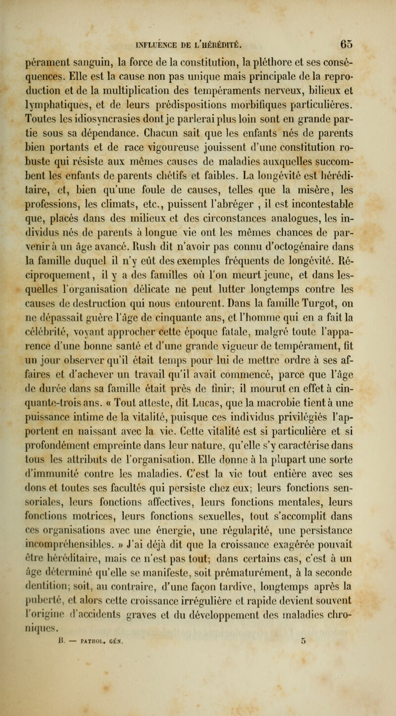 pérament sanguin, la force de la constitution, la pléthore et ses consé- quences. Elle est la cause non pas unique mais principale de la repro- duction et de la multiplication des tempéraments nerveux, bilieux et lymphatiques, et de leurs prédispositions morbifiques particulières. Toutes les idiosyncrasies dont je parlerai plus loin sont en grande par- tie sous sa dépendance. Chacun sait que les enfants nés de parents bien portants et de race vigoureuse jouissent d'une constitution ro- buste qui résiste aux mêmes causes de maladies auxquelles succom- bent les enfants de parents chétifs et faibles. La longévité est hérédi- taire, et, bien qu'une foule de causes, telles que la misère, les professions, les climats, etc., puissent l'abréger , il est incontestable que, placés dans des milieux et des circonstances analogues, les in- dividus nés de parents à longue vie ont les mêmes chances de par- venir à un âge avancé. Rush dit n'avoir pas connu d'octogénaire dans la famille duquel il n'y eût des exemples fréquents de longévité. Ré- ciproquement , il y a des familles où l'on meurt jeune, et dans les- quelles l'organisation délicate ne peut lutter longtemps contre les causes de destruction qui nous entourent. Dans la famille Turgot, on ne dépassait guère l'âge de cinquante ans, et l'homme qui en a fait la célébrité, voyant approcher cette époque fatale, malgré toute l'appa- rence d'une bonne santé et d'une grande vigueur de tempérament, fit un jour observer qu'il était temps pour lui de mettre ordre à ses af- faires et d'achever un travail qu'il avait commencé, parce que l'âge de durée dans sa famille était près de tinir; il mourut en effet à cin- quante-trois ans. « Tout atteste, dit Lucas, que la macrobie tient à une puissance intime de la vitalité, puisque ces individus privilégiés l'ap- portent en naissant avec la vie. Cette vitalité est si particulière et si profondément empreinte dans leur nature, qu'elle s'y caractérise dans tous les attributs de l'organisation. Elle donne à la plupart une sorte d'immunité contre les maladies. C'est la vie tout entière avec ses dons et toutes ses facultés qui persiste chez eux; leurs fonctions sen- soriales, leurs fonctions affectives, leurs fonctions mentales, leurs fonctions motrices, leurs fonctions sexuelles, tout s'accomplit dans ces organisations avec une énergie, une régularité, une persistance incompréhensil)les. » J'ai déjà dit que la croissance exagérée pouvait être héréditaire, mais ce n'est pas tout; dans certains cas, c'est à un âge déterminé qu'elle se manifeste, soit prématurément, à la seconde dentition; soit, au contraire, d'une façon tardive, longtemps après la puberté, et alors cette croissance irrégulière et rapide devient souvent l'origine d'accidents graves et du développement des maladies chro- niques. li. — PATIIOL, GÉN. 5