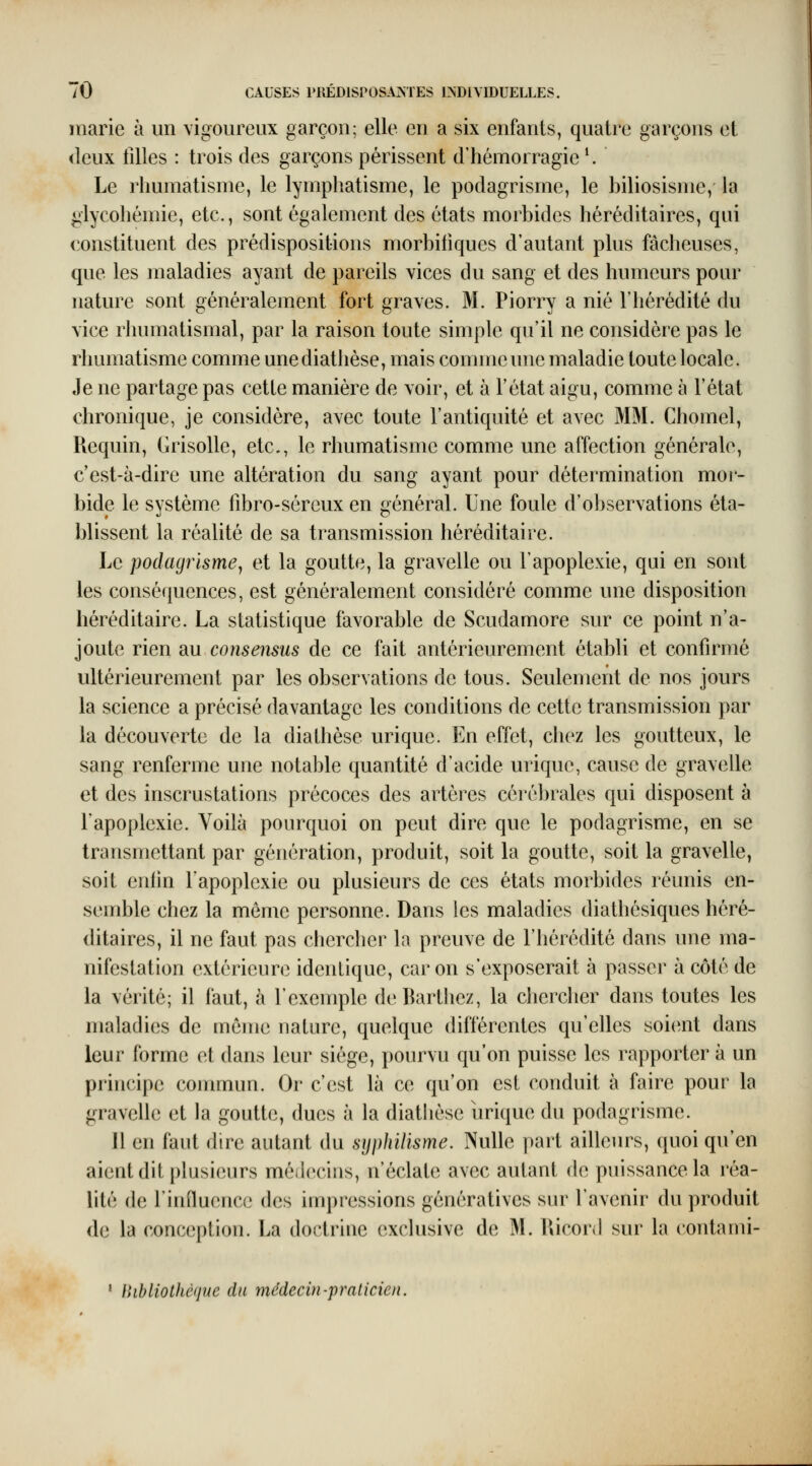 marie à un vigoureux garçon; elle en a six enfants, quatre garçons et <leux iiUes : trois des garçons périssent d'hémorragie '. Le rhumatisme, le lymphatisme, le podagrisme, le hiliosisme, la giycohémie, etc., sont également des états morbides héréditaires, qui constituent des prédispositions morbifiques d'autant plus fâcheuses, que les maladies ayant de pareils vices du sang et des humeurs pour nature sont généralement fort graves. M. Piorry a nié l'hérédité du vice rhumatismal, par la raison toute simple qu'il ne considère pas le rhumatisme comme unediathèse, mais comme une maladie toute locale. Je ne partage pas cette manière de voir, et à l'état aigu, comme à l'état chronique, je considère, avec toute l'antiquité et avec MM. Chomel, Requin, Grisolle, etc., le rhumatisme comme une affection générale, c'est-à-dire une altération du sang ayant pour détermination mor- bide le système fibro-séreux en général. Une foule d'observations éta- blissent la réalité de sa transmission héréditaire. Le podagrisme^ et la goutte, la gravelle ou l'apoplexie, qui en sont les conséquences, est généralement considéré comme une disposition héréditaire. La statistique favorable de Scudamore sur ce point n'a- joute rien diu consensus de ce fait antérieurement établi et confirmé ultérieurement par les observations de tous. Seulement de nos jours la science a précisé davantage les conditions de cette transmission par la découverte de la dialhèse urique. En effet, chez les goutteux, le sang renferme une notable quantité d'acide urique, cause de gravelle et des inscrustations précoces des artères cérébrales qui disposent à l'apoplexie. Voilà pourquoi on peut dire que le podagrisme, en se transmettant par génération, produit, soit la goutte, soit la gravelle, soit enlin l'apoplexie ou plusieurs de ces états morbides réunis en- semble chez la môme personne. Dans les maladies diathésiques héré- ditaires, il ne faut pas chercher la preuve de riiérédité dans une ma- nifestation extérieure identique, car on s'exposerait à passer à côté de la vérité; il faut, à l'exemple deBarthez, la chercher dans toutes les maladies de même nature, quelque différentes qu'elles soi(»nt dans leur forme et dans leur siège, pourvu qu'on puisse les rapporter à un principe commun. Or c'est là ce qu'on est conduit à faire pour la gravelle et la goutte, dues à la diathèse brique du podagrisme. 11 en faut dire autant du syphilisme. Nulle part ailleurs, quoi qu'en aient dit plusieurs médecins, n'éclate avec autant de puissance la réa- lité de rinfluencc des impressions génératives sur l'avenir du produit de la conception. La doctrine exclusive de M. lUcord sur la contami- ' }hbliothè(jue du médecin-praticien. \