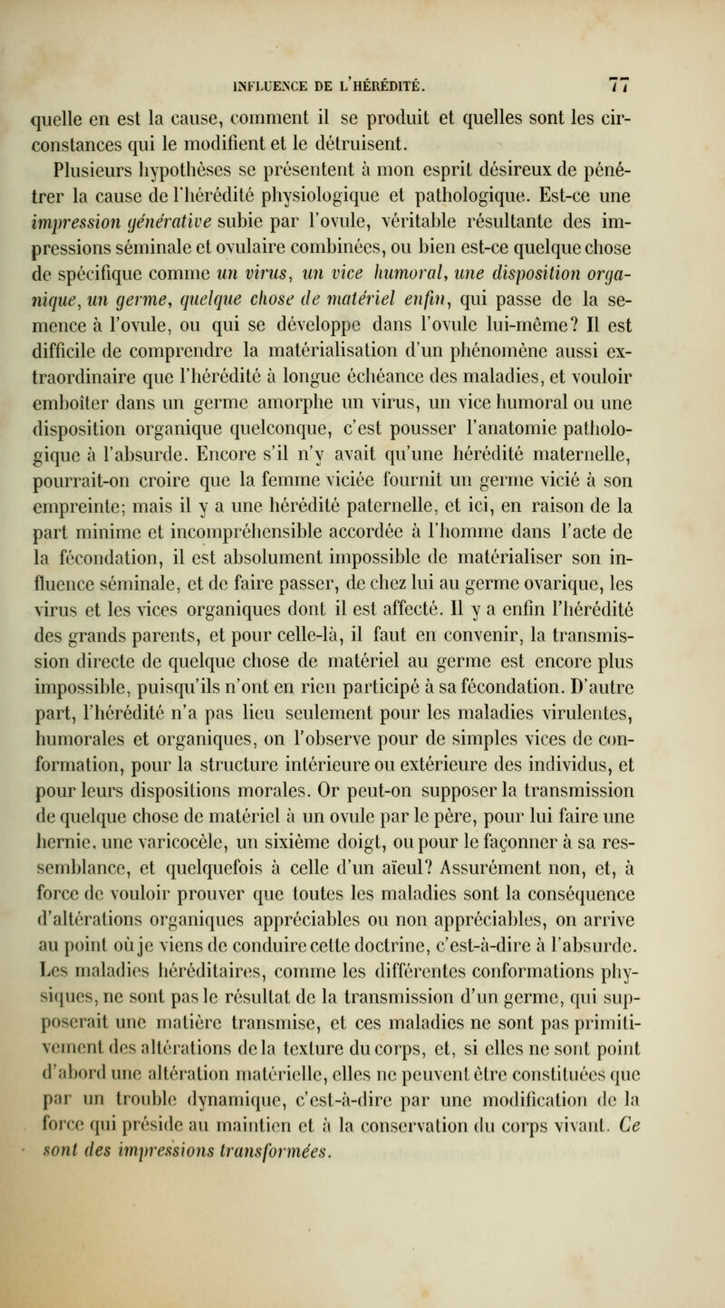 INFLUENCE DE L HEREDITE. / / quelle en est la cause, comment il se produit et quelles sont les cir- constances qui le modifient et le détruisent. Plusieurs hypothèses se présentent à mon esprit désireux de péné- trer la cause de l'hérédité physiologique et pathologique. Est-ce une impression ijénérative subie par l'ovule, véritable résultante des im- pressions séminale et ovulaire combinées, ou bien est-ce quelque chose de spécifique comme un virus, un vice humoral, une disposition orga- nique, un germe, quelque chose de matériel enfin ^ qui passe de la se- mence à l'ovule, ou qui se développe dans l'ovule lui-même? Il est difficile de comprendre la matérialisation d'un phénomène aussi ex- traordinaire que l'hérédité à longue échéance des maladies, et vouloir emboîter dans un germe amorphe un virus, un vice humoral ou une disposition organique quelconque, c'est pousser Fanatomie patholo- gique à l'absurde. Encore s'il n'y avait qu'une hérédité maternelle, pourrait-on croire que la femme viciée fournit un germe vicié à son empreinte; mais il y a une hérédité paternelle, et ici, en raison de la part minime et incompréhensible accordée à l'homme dans l'acte de la fécondation, il est absolument impossible de matérialiser son in- fluence séminale, et de faire passer, de chez lui au germe ovarique, les virus et les vices organiques dont il est affecté. Il y a enfin l'hérédité des grands parents, et pour celle-là, il faut en convenir, la transmis- sion directe de quelque chose de matériel au germe est encore plus impossible, puisqu'ils n'ont en rien participé à sa fécondation. D'autre part, l'hérédité n'a pas lieu seulement pour les maladies virulentes, humorales et organiques, on l'observe pour de simples vices de con- formation, pour la structure intérieure ou extérieure des individus, et pour leurs dispositions morales. Or peut-on supposer la transmission de quelque chose de matériel à un ovule par le père, pour lui faire une hernie, une varicocèle, un sixième doigt, ou pour le façonner à sa res- semblance, et quelquefois à celle d'un aïeul? Assurément non, et, à force de vouloir prouver que toutes les maladies sont la conséquence d'altérations organiques appréciables ou non appréciables, on arrive au point où je viens de conduire cette doctrine, c'est-à-dire à l'absurde. Les maladies héréditaires, comme les différentes conformations phy- siques, ne sont pas le résultat de la transmission d'un germe, qui sup- poserait une matière transmise, et ces maladies ne sont pas primiti- vement des altérations delà texture du corps, et, si elles ne sont point d'abord une altération matérielle, elles ne peuvent être constituées que par un trouble dynamique, c'est-à-dire par une modification do la force qui préside au maintien et à la conservation du corps vivant. Ce sont des impressions transformées.