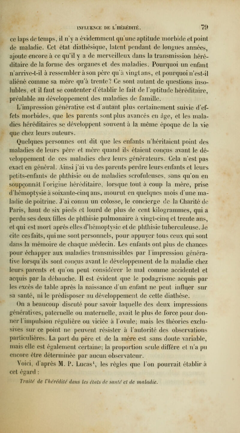 ce laps de temps, il n'y a évidemment qn'une aptitude morbide et point de maladie. Cet état diathésique, latent pendant de longues années, ajoute encore à ce qu'il y a de merveilleux dans la transmission héré- ditaire de la forme des organes et des maladies. Pourquoi un enfant n'arrive-t-il à ressembler à son père qu'à vingt ans, et pourquoi n'est-il aliéné comme sa mère qu'à trente? Ce sont autant de questions inso- lubles, et il faut se contenter d'établir le fait de l'aptitude héréditaire, préalable au développement des maladies de famille. L'impression générative est d'autant plus certainement suivie d'ef- fets morbides, que les parents sont plus avancés en âge, et les mala- dies héréditaires se développent souvent à la même époque de la vie que chez leurs auteurs. Quelques personnes ont dit que les enfants n'héritaient point des maladies de leurs père et mère quand ils étaient conçus avant le dé- veloppement de ces maladies chez leurs générateurs. Cela n'est pas exact en général. Ainsi j'ai vu des parents perdre leurs enfants et leurs petits-enfants de phthisie ou de maladies scrofuleuses, sans qu'on en soupçonnât l'origine héréditaire, lorsque tout à coup la mère, prise d'hémoptysie à soixante-cinq ans, mourut en quelques mois d'une ma- ladie de poitrine. J'ai connu un colosse, le concierge de la Charité de Paris, haut de six pieds et lourd de plus de cent kilogrammes, qui a perdu ses deux fdles de phthisie pulmonaire à vingt-cinq et trente ans, et qui est mort après elles d'hémoptysie et de phthisie tuberculeuse. Je cite ces faits, qui me sont personnels, pour appuyer tous ceux qui sont dans la mémoire de chaque médecin. Les enfants ont plus de chances pour échapper aux maladies transmissibles par l'impression généra- tive lorsqu'ils sont conçus avant le développement de la maladie chez leurs parents et qu'on peut considérer le mal comme accidentel et acquis par la débauche. Il est évident que le podagrisme acquis par les excès de table après la naissance d'un enfant ne peut influer sur sa santé, ni le prédisposer au développement de cette diathèse. On a beaucoup discuté pour savoir laquelle des deux impressions génératives, paternelle ou maternelle, avait le plus de force pour don- ner l'impulsion régulière ou viciée à l'ovule; mais les théories exclu- sives sur ce point ne peuvent résister à l'autorité des observations particulières. La part du père et de la mère est sans doute variable, mais elle est également certaine; la proportion seule diffère et n'a pu encore être déterminée par aucun observateur. Voici, d'après M. V, Lucas^ les règles que l'on pourrait établira cet égard : Traite de ^hérédité dans les états de saule et de maladie.