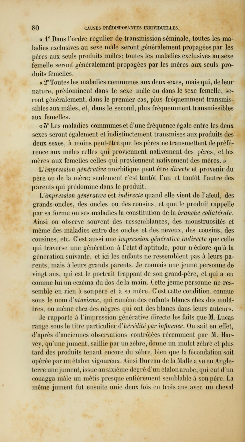 « 1* Dans l'ordre régulier de transmission séminale, toutes les ma- ladies exclusives au sexe mâle seront généralement propagées par les pères aux seuls produits mâles; toutes les maladies exclusives au sexe femelle seront généralement propagées par les mères aux seuls pro- duits femelles. « 2° Toutes les maladies communes aux deux sexes, mais qui, de leur nature, prédominent dans le sexe mâle ou dans le sexe femelle, se- ront généralement, dans le premier cas, plus fréquemment transmis- sibles aux mâles, et, dans le second, plus fréquemment transmissibles aux femelles. « 5^ Les maladies communes et d'une fréquence égale entre les deux sexes seront également et indistinctement transmises aux produits des deux sexes, à moins peut-être que les pères ne transmettent de préfé- rence aux mâles celles qui proviennent nativement des pères, et les mères aux femelles celles qui proviennent nativement des mères. » h' impression (jénérative morbilique peut être directe et provenir du père ou de la mère; seulement c'est tantôt l'un et tantôt l'autre des parents qui prédomine dans le produit. L'impression cjénérative est indirecte quand elle vient de l'aïeul, des grands-oncles, des oncles ou des cousins, et que le produit rappelle par sa forme ou ses maladies la constitution de la branche collatérale. Ainsi on observe souvent des ressemblances, des monstruosités et même des maladies entre des oncles et des neveux, des cousins, des cousines, etc. C'est aussi une impression (jénérative indirecte que celle qui traverse une génération à l'état d'aptitude, pour n'éclore qu'à la génération suivante, et ici les enfants ne ressemblent pas à leurs pa- rents, mais à leurs grands parents. Je connais une jeune personne de vingt ans, qui est le portrait frapi)ant de son grand-père, et qui a eu comme lui im eczéma du dos delà main. Cette jeune personne ne res- semble en rien à son père et à sa mère. C'est cette condition, connue sous le nom d'atavisme^ qui ramène des enfants blancs chez des mulâ- tres, ou même chez des nègres qui ont des blancs dans leurs auteurs. Je rapporte à l'impression générative directe les faits que M. Lucas range sous le titre particulier altéré dite par influence. On sait en effet, d'après d'anciennes observations contrôlées récemment par M. Har- vey, qu'une jument, saillie par un zèbre, donne un mulet zébré et plus tard des j)roduits tenant encore du zèbre, bien (\\m la fécondalion soit opérée par un étalon vigoureux. Ainsi Dnreau de la Malle a vu en Angle- terre une jumcnit, issue au sixième degré d'un étalon arabe, qui eut d'un couagga mâle im métis presque entièrement sendjlable à son père. La même jument fut ensuite unie deux fois en trois ans avec nn cheval