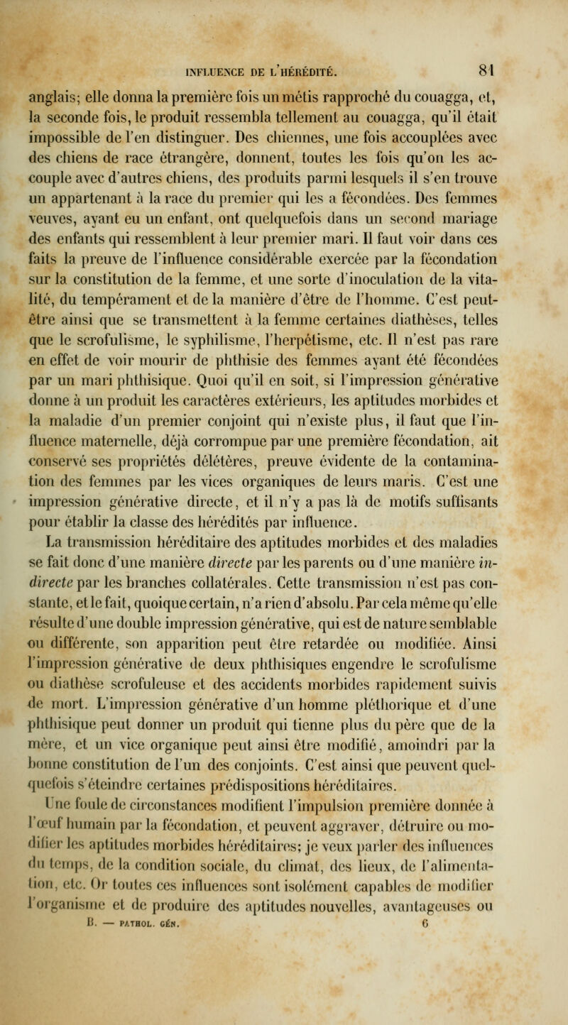 anglais; elle donna la première fois un métis rapproché du couagga, et, la seconde fois, le produit ressembla tellement au couagga, qu'il était impossible de l'en distinguer. Des chiennes, une fois accouplées avec des chiens de race étrangère, donnent, toutes les fois qu'on les ac- couple avec d'autres chiens, des produits parmi lesquels il s'en trouve un appartenant à la race du premier qui les a fécondées- Des femmes veuves, ayant eu un enfant, ont quelquefois dans un second mariage des enfants qui ressemblent à leur premier mari. Il faut voir dans ces faits la preuve de l'influence considérable exercée par la fécondation sur la constitution de la femme, et une sorte d'inoculation de la vita- lité, du tempérament et de la manière d'être de l'homme. C'est peut- être ainsi que se transmettent à la femme certaines diathèses, telles que le scrofulisme, le syphilisme, l'herpétisme, etc. Il n'est pas rare en effet de voir mourir de phthisie des femmes ayant été fécondées par un mari phthisique. Quoi qu'il en soit, si l'impression générative donne à un produit les caractères extérieurs, les aptitudes morbides et la maladie d'un premier conjoint qui n'existe plus, il faut que l'in- fluence maternelle, déjà corrompue par une première fécondation, ait conservé ses propriétés délétères, preuve évidente de la contamina- tion des femmes par les vices organiques de leurs maris. C'est une impression générative directe, et il n'y a pas là de motifs suffisants pour établir la classe des hérédités par influence. La transmission héréditaire des aptitudes morbides et des maladies se fait donc d'une manière directe par les parents ou d'une manière i?i- directeipd.r les branches collatérales. Cette transmission n'est pas con- stante, et le fait, quoique certain, n'a rien d'absolu. Par cela même qu'elle résulte d'une double impression générative, qui est de nature semblable ou différente, son apparition peut être retardée ou modiiiée. Ainsi l'impression générative de deux phthisiques engendre le scrofulisme ou diathèse scrofuleuse et des accidents morbides rapidement suivis de mort. L'impression générative d'un homme pléthorique et d'une phthisique peut donner un produit qui tienne plus du père que de la mère, et un vice organique peut ainsi être modifié, amoindri par la bonne constitution de l'un des conjoints. C'est ainsi que peuvent quel- quefois s'éteindre certaines prédispositions héréditaires. Une foule de circonstances modifient l'impulsion première donnée à l'œuf humain par la fécondation, et peuvent aggraver, détruire ou mo- dihcr les aptitudes morbides héréditaires; je veux parler des influences du temps, de la condition sociale, du climat, des lieux, de l'alimenta- tion, etc. Or toutes ces influences sont isolément capables de modilier l'organisme et de produire des aptitudes nouvelles, avantageuses ou li. — PATHOL. GÉN. 6