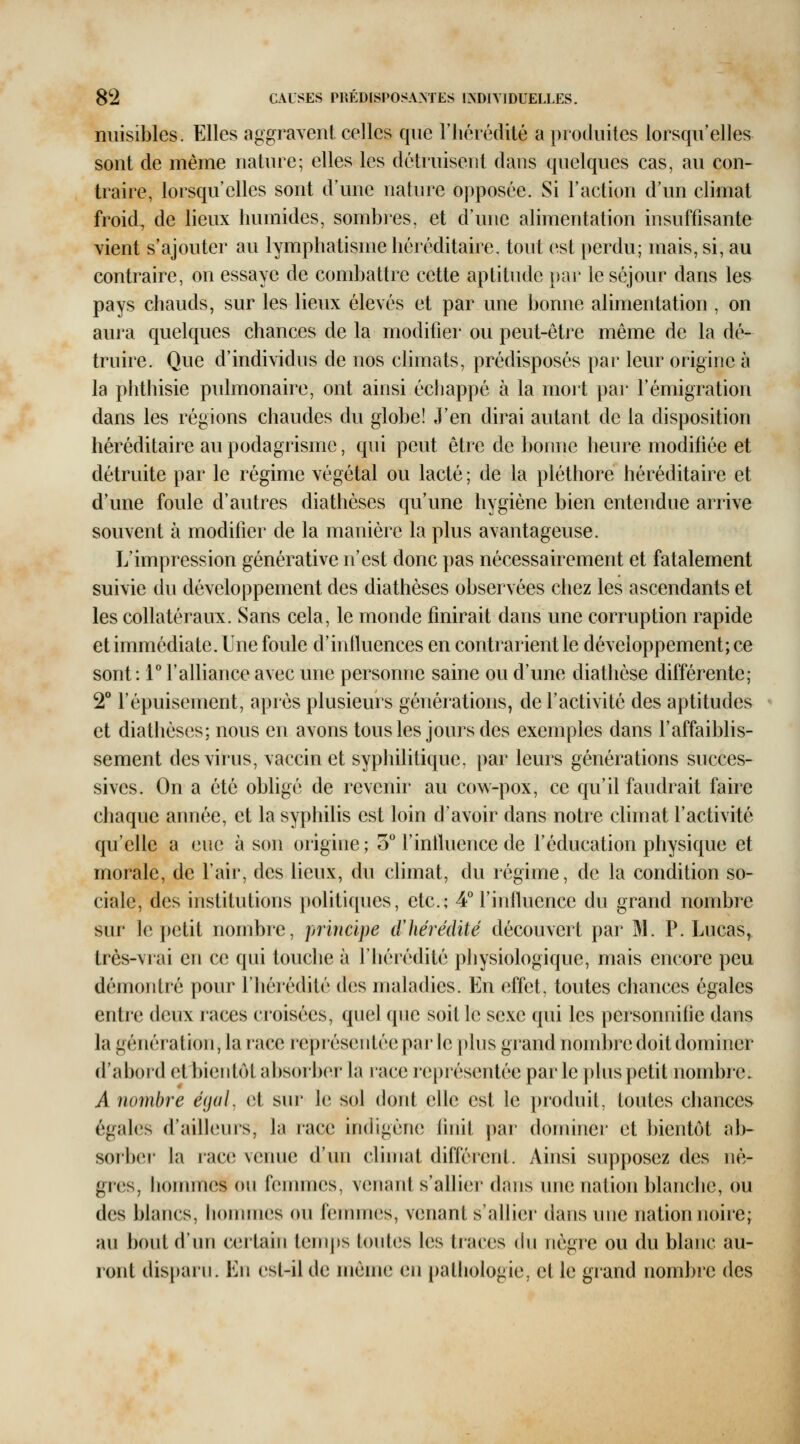 nuisibles. Elles aggravent celles que riiérédité a produites lorsqu'elles sont de même nature; elles les détruisent dans quelques cas, au con- traire, lorsqu'elles sont d'une nature opposée. Si l'action d'un climat froid, de lieux humides, sombres, et d'une alimentation insuffisante vient s'ajouter au lymphatisme héréditaire, tout est perdu; mais, si, au contraire, on essaye de combattre cette aptitude i)ar le séjour dans les pays chauds, sur les lieux élevés et par une bonne alimentation , on aura quelques chances de la modifier ou peut-être même de la dé- truire. Que d'individus de nos climats, prédisposés par leur origine à la phthisie pulmonaire, ont ainsi échappé à la mort par l'émigration dans les régions chaudes du globe! J'en dirai autant de la disposition héréditaire au podagrisme, qui peut être de bonne heure modifiée et détruite par le régime végétal ou lacté ; de la pléthore héréditaire et d'une foule d'autres diathèses qu'une hygiène bien entendue arrive souvent à modilier de la manière la plus avantageuse. L'impression générative n'est donc pas nécessairement et fatalement suivie du développement des diathèses observées chez les ascendants et les collatéraux. Sans cela, le monde finirait dans une corruption rapide et immédiate. Une foule d'intluences en contrarient le développement; ce sont: r l'alliance avec une personne saine ou d'une diathèse différente; 2° l'épuisement, après plusieurs générations, de l'activité des aptitudes et diathèses; nous en avons tous les jours des exemples dans l'affaiblis- sement des virus, vaccin et syphilitique, par leurs générations succes- sives. On a été obligé de revenir au cow-pox, ce qu'il faudrait faire chaque année, et la syphilis est loin d'avoir dans notre climat l'activité qu'elle a eue à son origine; 3 l'inlluence de l'éducation physique et morale, de l'air, des lieux, du climat, du régime, de la condition so- ciale, des institutions politiques, etc.; 4° l'influence du grand nombre sur le petit nombre, principe (ïhérédité découvert par M. P. Lucas, très-vrai en ce qui touche à l'hérédité pJiysiologique, mais encore peu démontré pour riiérédité des maladies. En effet, toutes chances égales entre deux races croisées, quel que soit le se.xe qui les personnifie dans la génération, la lace représentée par le plus grand nombre doit dominer d'aboi'd et bientôt absoiber la race représentée parle plus petit nombre. A nombre éijul. (it sur le sol dont elle est le produit, toutes chances égales d'ailleurs, la race indigène linit pai' dominci' et bientôt ab- sorlxM- la race venue d'un climat différent. Ainsi supposez des nè- gres, hommes on femmes, venant s'allier dans une nation blanche, ou des blancs, hommes ou femmes, venant s'allier dans une nation noire; au bont d'nn certain temps h)ntcs les traces ^\\\ nègre ou du blanc au- ront disparu. En est-il de même en pathologie, et le grand nombre des