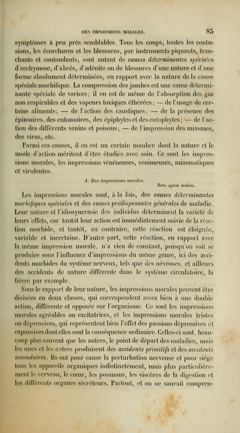 symptômes à peu près semblables. Tous les coups, toutes les contu- sions, les écorchures et les blessures, par instruments piquants, tran- chants et contondants, sont autant de causes déterminantes spéciales d'ecchymose, d'abcès, d'adénite ou de blessures d'une nature et d'une forme absolument déterminées, en rapport avec la nature de la cause spéciale morbilique. La compression des jambes est une cause détermi- nante spéciale de varices ; il en est de même de l'absorption des gaz non respirables et des vapeurs toxiques éthérées; — de l'usage de cer- tains aliments; — de l'action des caustiques; — de la présence des épizoaires, des entozoaires, des épiphytes et des entophytes; — de l'ac- tion des différents venins et poisons; — de l'impression des miasmes, des virus, etc. Parmi ces causes, il en est un certain nombre dont la nature et le mode d'action méritent d'être étudiés avec soin. Ce sont les impres- sions morales, les impressions vénéneuses, venimeuses, miasmatiques et virulentes. A. Des impressions morales. Mens agitai molem. Les impressions morales sont, à la fois, des causes déterminantes morbifiques spéciales et des causes prédisposantes générales de maladie. Leur nature et l'idiosyncrasie des individus déterminent la variété de leurs effets, car tantôt leur action est immédiatement suivie de la réac- tion morbide, et tantôt, au contraire, cette réaction est éloignée, variable et incertaine. D'autre part, cette réaction, en rapport avec la même impression morale, n'a rien de constant, puisqu'on voit se produire sous l'influence d'impressions du même genre, ici des acci- dents morbides du système nerveux, tels que des névroses, et ailleurs des accidents de nature différente dans le système circulatoire, la fièvre par exemple. Sous le rapport de leur nature, les impressions morales peuvent être divisées en deux classes, qui correspondent assez bien à une double action, différente et opposée sur l'organisme. Ce sont les impressions morales agréables ou excitatrices, et les impressions morales tristes ou dépressives, qui représentent bien l'effet des passions dépressives et expansives dont elles sont la conséquence ordinaire. Celles-ci sont, beau- coup plus souvent que les autres, le point de départ des maladies, mais les unes et les anti'cs produisent des accidents primitifs et des accidents secondaires. Us ont pour cause la perturbation nerveuse et poui* siège tous les appareils organiques indistinctement, mais plus particulière- ment le cerveau, le cœur, les poumons, les viscères de la digestion et les différents oi-ganes sécréteurs. Paitoul, et on ne saurait conqu'en-