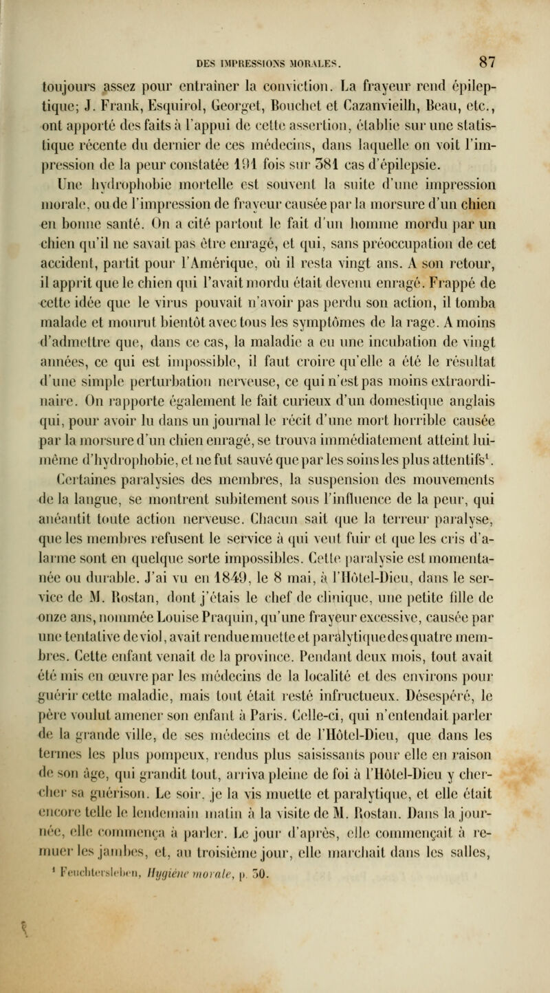 toujours assez pour entraîner la conviction. La frayeur rend épilep- tique; J. Frank, Esquirol, Georget, Bonchet et Cazanvieilh, Beau, etc., ont apporté des faits à l'appui de cette assertion, établie sur une statis- tique récente du dernier de ces médecins, dans laquelle on voit F im- pression de la peur constatée 191 fois sur 381 cas d'épilepsie. Une liydrophobie mortelle est souvent la suite d'une impression morale, onde l'impression de frayeur causée par la morsure d'un chien en bonne santé. On a cité partout le fait d'un homme mordu par un chien qu'il ne savait pas être enragé, et qui, sans préoccupation de cet accident, partit pour l'Amérique, où il resta vingt ans. A son retour, il apprit que le chien qui l'avait mordu était devenu enragé. Frappé de cette idée que le virus pouvait n'avoir pas perdu son action, il tomba malade et mourut bientôt avec tous les symptômes de la rage. A moins d'admettre que, dans ce cas, la maladie a eu une incubation de vingt années, ce qui est impossible, il faut croire qu'elle a été le résultat d'une simple perturbation nerveuse, ce qui n'est pas moins extraordi- nane. On rapporte également le fait curieux d'un domestique anglais qui, pour avoir lu dans un journal le récit d'une mort horrible causée par la moisure d'un chien enragé, se trouva immédiatement atteint lui- même d'hydrophobie, et ne fut sauvé que par les soins les plus attentifs\ Certaines paralysies des membres, la suspension des mouvements de la langue, se montrent subitement sous l'influence de la peur, qui aiiéantit toute action nerveuse. Chacun sait que la terreur paralyse, que les membres refusent le service à qui veut fuir et que les cris d'a- larme sont en quelque sorte impossibles. Cette paralysie est momenta- née ou durable. J'ai vu en 1849, le 8 mai, à F Hôtel-Dieu, dans le ser- vice de M. Rostan, dont j'étais le chef de clinique, une petite lille de onze ans, nommée Louise Praquin, qu'une fray(|îur excessive, causée par une tentative de viol, avait rendue muette et paràlyti que des quatre mem- bres. Cette enfant venait de la province. Pendant deux mois, tout avait été mis en œuvre par les médecins de la localité et des environs pour guér'ir cette maladie, mais tout était resté infructueux. Désespéré, le père voulut amener son enfant à Paris. Celle-ci, qui n'entendait parler de la gi'ande ville, de ses médecins et de l'Hôtel-Dieu, que dans les termes les plus pompeux, rendus plus saisissants pour elle en raison de son âge, qui grandit tout, arriva pleine de foi à FHôtel-Dieu y cher- cher sa guérison. Le soir, je la vis muette et paralytique, et elle était encore telle le lendemain matin à la visite de M. Rostan. Dans la jour- née, elle commença à parhîr. Le joui* d'api'ès, eJhî commençait à re- muer les jambes, et, au troisième jour, elle marchait dans les salles, * F<'iidit('rslcl)(ii, Hyçjiéiic ynoralc, \) 50.