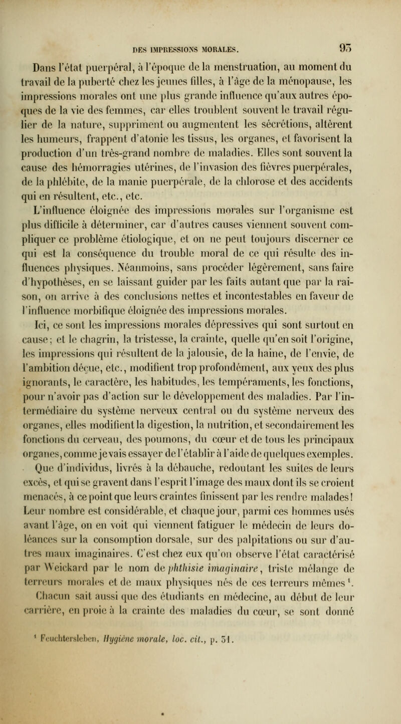 Dans l'état puerpéral, à l'époque delà menstruation, au moment du travail de la puberté chez les jeunes filles, à l'âge de la ménopause, les impressions morales ont une plus grande influence qu'aux autres épo- ques de la vie des femmes, car elles troublent souvent le travail régu- lier de la nature, suppriment ou augmentent les sécrétions, altèrent les humeurs, frappent d'atonie les tissus, les organes, et favorisent la production d'un très-grand nombre de maladies. Elles sont souvent la cause des hémorragies utérines, de l'invasion des fièvres puerpérales, de la phlébite, de la manie puerpérale, de la chlorose et des accidents qui en résultent, etc., etc. L'influence éloignée des impressions morales sur l'organisme est plus difticile à déterminer, car d'autres causes viennent souvent com- phquer ce problème étiologique, et on ne peut toujours discerner ce qui est la conséquence du trouble moral de ce qui résulte des in- fluences physiques. Néanmoins, sans procéder légèrement, sans faire d'hypothèses, en se laissant guider par les faits autant que par la rai- son, on arrive à des conclusions nettes et incontestables en faveur de l'influence morbifique éloignée des impressions morales. Ici, ce sont les impressions morales dépressives qui sont surtout en cause; et le chagrin, la tristesse, la crainte, quelle qu'en soit l'origine, les impressions qui résultent de la jalousie, de la haine, de l'envie, de l'ambition déçue, etc., modifient trop profondément, aux yeux des plus ignorants, le caractère, les habitudes, les tempéraments, les fonctions, pour n'avoir pas d'action sur le développement des maladies. Par l'in- termédiaire du système nerveux central ou du système nerveux des organes, elles modifient la digestion, la nutrition, et secondairement les fonctions du cerveau, des poumons, du cœur et de tous les principaux organes, comme je vais essayer de F établir à l'aide de quelques exemples. Que d'individus, livrés à la débauche, redoutant les suites de leurs excès, et qui se gravent dans l'esprit l'image des maux dont ils se croient menacés, à ce point que leurs craintes finissent par les rendre malades! Leur nombre est considérable, et chaque jour, parmi ces hommes usés avant l'âge, on en voit qui viennent fatiguer le médecin de leurs do- léances sur la consomption dorsale, sur des palpitations ou sur d'au- tres maux imaginaires. C'est chez eux qu'on observe l'état caractérisé par Weickard par le nom àaphthisie imaginaire^ triste mélange de terreurs morales et de maux physiques nés de ces terreurs mêmes ^ Chacun sait aussi que des étudiants en médecine, au début de leur carrière, en proie à la crainte des maladies du cœur, se sont donné * Feuchlerslcbcii, Hygiène morale, loc. cit., p. 51.