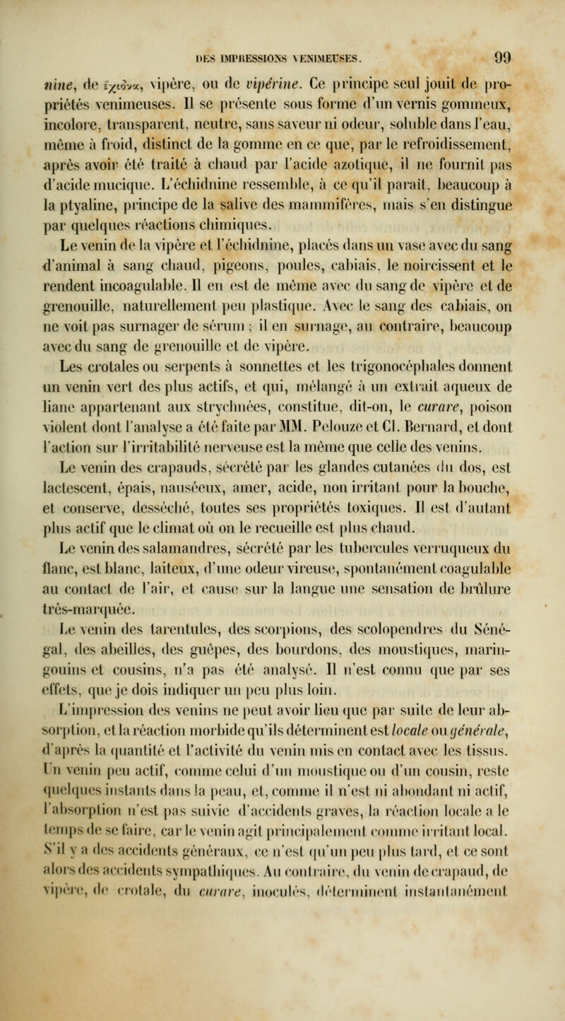 nine^ de ixi^-j^a^ vipère, ou de vipérine. Ce principe seul jouil de pro- priétés venimeuses. Il se présente sous forme d'un vernis gommeux^ incolore, transparent, neutre, sans saveur ni odeur, soluble dans l'eau, même à froid, distinct de la gomme en ce que, par le refroidissement, après avoir été traité à chaud par l'acide azotique, il ne fournit pas d'acide mucique. L'échidnine ressemble, à ce qu'il parait, beaucoup à la ptyaline, principe de la salive des mannniféres, mais s'en distingue par quelques réactions chimiques. Le venin de la vipère et l'échidnine, placés dans un vase avec du sang d'animal à sang chaud, pigeons, poules, cabiais, le noircissent et le rendent incoagulable. Il en est de même avec du sang de vipère et de grenouille, naturellement peu ])lastique. Avec le sang des cabiais, on ne voit pas surnager de sérum ; il en surnage, au contraire, beaucoup avec du sang de grenouille et de vipère. Les crotales ou serpents à sonnettes et les trigonocéphales donnent un venin vert des plus actifs, et qui, mélangé à un extrait aqueux de liane appartenant aux strycimées, constitue, dit-on, le curare^ poison violent dont l'analyse a été faite par MM. Pelouze et Cl. Bernard, et dont l'action sur l'irritabilité nerveuse est la même que celle des venins. Le venin des crapauds, sécrété par les glandes cutanées du dos, est lactescent, épais, nauséeux, amer, acide, non irritant pour la bouche, et conserve, desséché, toutes ses propriétés toxiques. Il est d'autant plus actif que le climat où on le recueille est plus chaud. Le venin des salamandres, sécrété par les tubercules verruqueux du flanc, est blanc, laiteux, d'une odeur vireuse, spontanément coagulable au contact de l'air, et cause sur la langue une sensation de brûlure très-marquée. Le venin des tarentules, des scorpions, des scolopendres du Séné- gal, des abeilles, des guêpes, des bourdons, des moustiques, marin- gouins et cousins, n'a pas été analysé. Il n'est connu que par ses effets, que je dois indiquer un peu plus loin. L'impression d(3s venins ne peut avoir lieu que par suite de leur ab- sorption, et la réaction morbide qu'ils déterminent est locale ou générale^ d'après la quantité et l'activité du venin mis en contact avec les tissus. Un venin peu actif, comme celui d'un moustique ou d'un cousin, reste quelques instards dans la pc.'au, et, connue il n'est ni abondaid ni actif, l'absorption n'est pas suivie d'acciderds graves, la réaction h)cale a le temps de se faire, car h; venin agit principalemerd comme inilant local. S'il y a des accideids généraux, ce n'est ([u'un peu phis tai'd, et ce sont aloi'sdes acciderdssympatlii([ues. Au coiHraire, (hi venin deciapaud, de vij)èi*e, de crotale, du canire, inoculés, délerminent inslanlanémenl