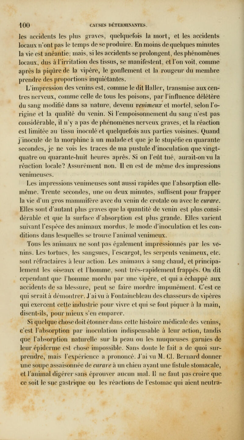 les accideiils les plus gra\cs, quelquefois la mort, et les accidents locaux n'ont pas le temps de se produire. En moins de quelques minutes la vie est anéantie: mais, si les accidents se prolongent, des phénomènes locaux, dus à l'irritation des tissus, se manifestent, etl'ouYoit, comme après la piqûre de la vipère, le gonflement et la rougeur du membre prendre des proportions inquiétantes. L'impression des venins est, comme le dit Haller, transmise aux cen- tres nerveux, comme celle de tous les poisons, par l'influence délétère du sang modifié dans sa nature, devenu venimeux et mortel, selon l'o- rigine et la qualité du venin. Si l'empoisonnement du sang n'est pas considérable, il n'y a pas de phénomènes nerveux graves, et la réaction est limitée au tissu inoculé et quelquefois aux parties voisines. Quand j'inocule de la morphine à un malade et que je le stupéfie en quarante secondes, je ne vois les traces de ma pustule d'inoculation que vingt- quatre ou quarante-huit heures après. Si on l'eût tué, aurait-on vu la réaction locale? Assurément non. Il en est de même des impressions venimeuses. Les impressions venimeuses sont aussi rapides que l'absorption elle- même. Trente secondes, une ou deux minutes, suffisent pour frapper la vie d'un gros mammifère avec du venin de crotale ou avec le curare. Elles sont d'autant plus graves que la quantité de venin est plus consi- dérable et que la surface d'absorption est plus grande. Elles varient suivant l'espèce des animaux mordus, lé mode d'inoculation et les con- ditions dans lesquelles se trouve l'animal venimeux. Tous les animaux ne sont pas également impressionnés par les ve- nhis. Les tortues, les sangsues, l'escargot, les serpents venimeux, etc. sont réfractaires à leur action. Les animaux à sang chaud, et principa- lement les oiseaux et l'homme, sont très-rapidement frappés. On dit cependant que rhoinine mordu par une vipère, et qui a échappé aux accidents de sa blessure, peut se faire mordre impunément. C'est ce qui serait à démontrer. J'ai vu à Fontainebleau des chasseurs de vipères qui exercent cette industrie pour vivre et qui se font piquer à la main, disent-ils, pour mieux s'en emparer. Si quelque chose doit étonner (hms cette histoire médicale des venins, c'est l'ahsorplion par inoculation indispensable à leur action, tandis que l'ahsoiplion naturelle* sur la peau ou les muqueuses garnies de leur épiderrnc est chose impossible. Sans doule le fait a de quoi sur- prendre, mais rexpérienc(; a prononcé. J'ai vu M. Cl. Bernard donner une soupe assaisorniée de curare à un chien ayant une fistule stomacale, et l'animal digéreisans éprouver aucun mal. Il ne faut pas croire que ce soit le suc gastrique ou les réactions de l'estomac qui aient neutra-