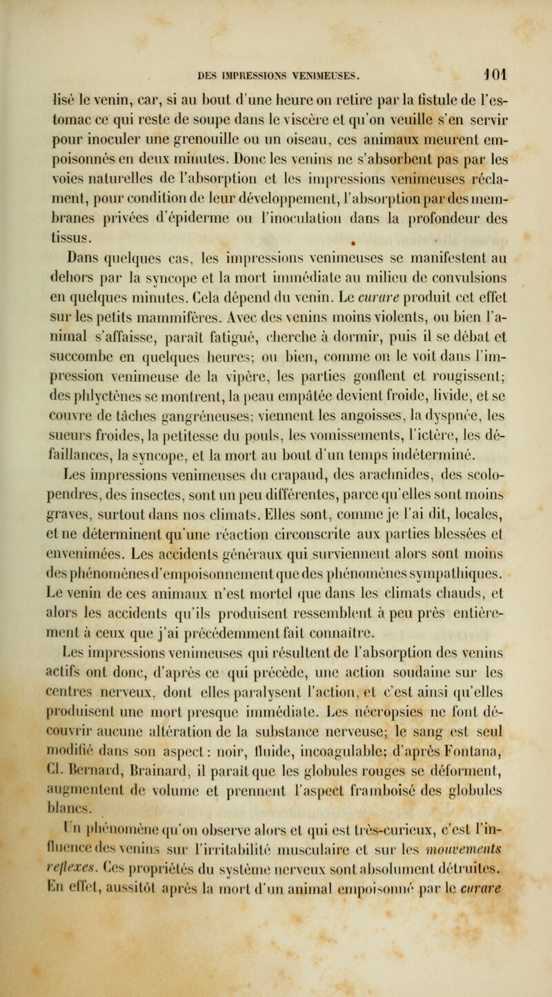 lise le venin, car, si au bout d'une heure on retire par la fistule de l'es- tomac ce qui reste de soupe dans le viscère et qu'on veuille s'en servir pour inoculer une grenouille ou un oiseau, ces animaux meurent em- poisonnés en deux minutes. Donc les venins ne s'absorbent pas par les voies naturelles de l'absorption et les impressions venimeuses récla- ment, pour condition de leur développement, l'absorption par des mem- branes privées d'épiderme ou F inoculation dans la profondeur des tissus. , Dans quelques cas, les impressions venimeuses se manifestent au dehors par la syncope et la mort immédiate au milieu de convulsions en quelques minutes. Cela dépend du venin. Le curare produit cet effet sur les petits mammifères. Avec des venins moins violents, ou bien l'a- nimal s'affaisse, paraît fatigué, cherche à dormir, puis il se débat et succombe en quelques heures; ou bien, comme on le voit dans l'im- pression venimeuse de la vipère, les parties gonflent et rougissent; des phlycténes se montrent, la peau empâtée devient froide, livide, et se couvre de tâches gangreneuses; viennent les angoisses, la dyspnée, les sueurs froides, la petitesse du pouls, les vomissements, l'ictère, les dé- faillances, la syncope, et la mort au bout d'un temps indéterminé. Les impressions venimeuses du crapaud, des arachnides, des scolo- pendres, des insectes, sont un peu différentes, parce qu'elles sont moins graves, surtout dans nos climats. Elles sont, comme je l'ai dit, locales, et ne déterminent qu'une réaction circonscrite aux parties blessées et envenimées. Les accidents généraux qui surviennent alors sont moins des phénomènes d'empoisonnement que des phénomènes sympathiques. Le venin de ces animaux n'est mortel que dans les climats chauds, et alors les accidents qu'ils produisent ressemblent à peu près entière- ment à ceux que j'ai précédemment fait connaître. Les impressions venimeuses qui résultent de l'absorption des venins actifs ont donc, d'après ce qui précède, une action soudaine sur les centres nerveux, dont elles paralysent l'action, et c'est ainsi qu'elles produisent une mort presque immédiate. Les nécropsies ne font dé- couvrir aucune altération de la substance nerveuse; le sang est seul modifié dans son aspect: noir, tluide, incoagulable; d'après Fontana, Cl. Bernard, Brainard, il paraît que les globules rouges se déforment, augmentent d(i volume et prennent l'aspect framboise des globules blancs. L'n phénomène (pi'on observe alors et qui est très-curieux, c'est l'in- fluence des venins sur l'irritabilité musculaire et sur les mouvements rejlexes. Ces propriétés du système nerveux sont absolument détruites. En e(f(;t, aussitôt après la moit d'un ammal empoisonné par le curare