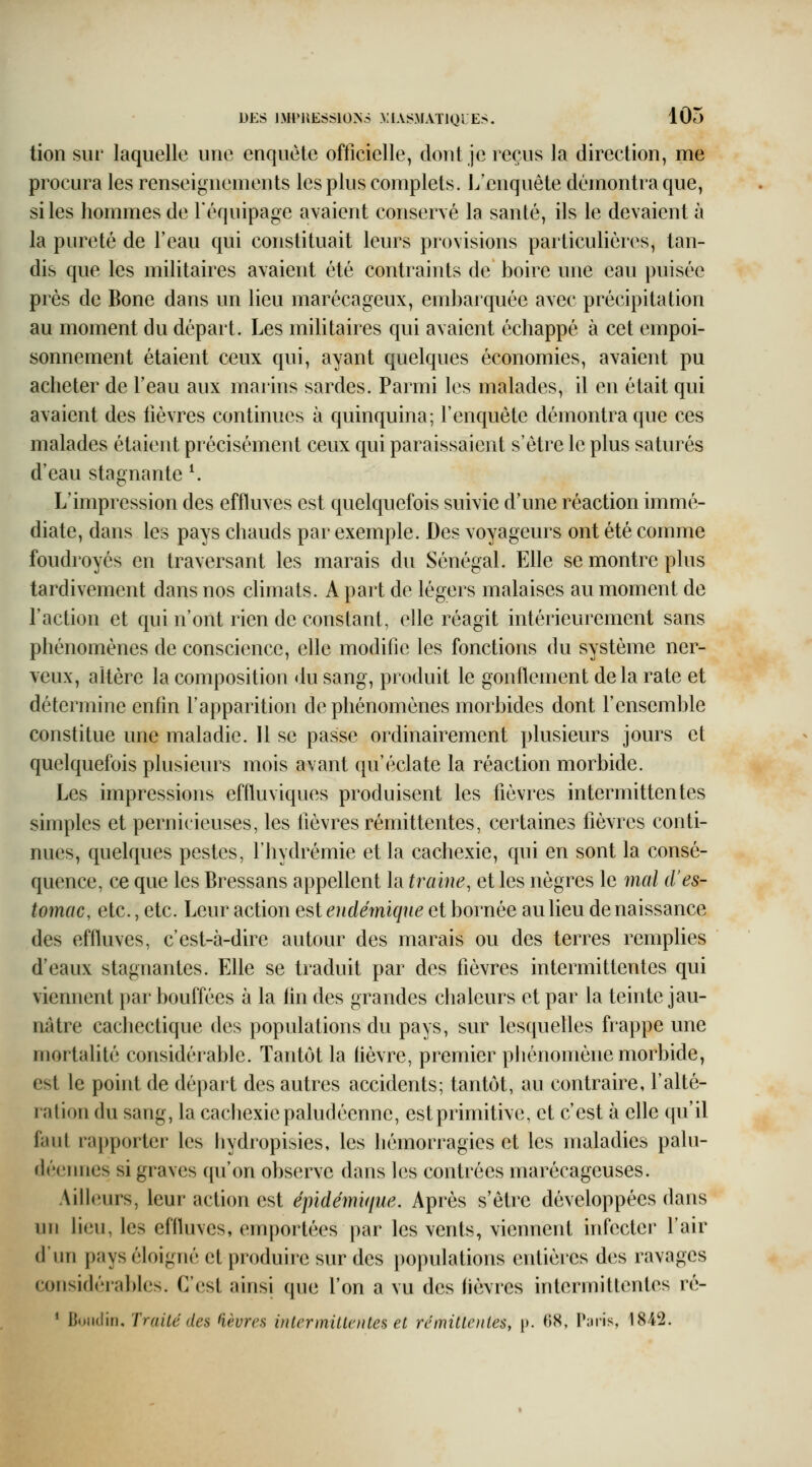 tion sur laquelle une enquête officielle, dont je reçus la direction, me procura les renseignements les plus complets. L'enquête démontra que, si les hommes de l'équipage avaient conservé la santé, ils le devaient à la pureté de l'eau qui constituait leurs provisions particulières, tan- dis que les militaires avaient été contraints de boire une eau puisée près de Bone dans un lieu marécageux, embarquée avec précipitation au moment du départ. Les militaires qui avaient échappé à cet empoi- sonnement étaient ceux qui, ayant quelques économies, avaient pu acheter de l'eau aux marins sardes. Parmi les malades, il en était qui avaient des lièvres continues à quinquina; l'enquête démontra que ces malades étaient précisément ceux qui paraissaient s'être le plus saturés d'eau stagnante ^ L'impression des effluves est quelquefois suivie d'une réaction immé- diate, dans les pays chauds par exemple. Des voyageurs ont été comme foudroyés en traversant les marais du Sénégal. Elle se montre plus tardivement dans nos chmats. A part de légers malaises au moment de l'action et qui n'ont rien de constant, elle réagit intérieurement sans phénomènes de conscience, elle modifie les fonctions du système ner- veux, altère la composition du sang, produit le gonflement delà rate et détermine enfin l'apparition de phénomènes morbides dont l'ensemble constitue une maladie. 11 se passe ordinairement plusieurs jours et quelquefois plusieurs mois avant qu'éclate la réaction morbide. Les impressions effluviques produisent les fièvres intermittentes simples et pernicieuses, les lièvres rémittentes, certaines fièvres conti- nues, quelques pestes, l'hydrémie et la cachexie, qui en sont la consé- quence, ce que les Bressans appellent la traîne, et les nègres le 7nal d'es- tomac, etc., etc. Leur action est endémique et bornée au lieu de naissance des effluves, c'est-à-dire autour des marais ou des terres remplies d'eaux stagnantes. Elle se traduit par des fièvres intermittentes qui viennent par bouffées à la lin des grandes chaleurs et par la teinte jau- nâtre cacliectique des populations du pays, sur lesquelles frappe une mortalité considérable. Tantôt la fièvre, premier pliénomène morbide, est le point de départ des autres accidents; tantôt, au contraire, l'alté- ration du sang, la cachexie paludéenne, estprimitive, et c'est à elle qu'il faut rapporter les hydropisies, les hémorragies et les maladies palu- déennes si graves qu'on observe dans les contrées marécageuses. Ailleurs, leur action est épidémi<iue. Après s'être développées dans un lieu, les effluves, emportées par les vents, viennent infecter l'air d'un pays éloigné et produire sur des populations entières des ravages considérables. C'(îst ainsi que l'on a vu des lièvres intermittentes ré- • Boudin. Traité des fièvres in 1er mille nies et rémitloites, p. r»X, Taris, 1842.