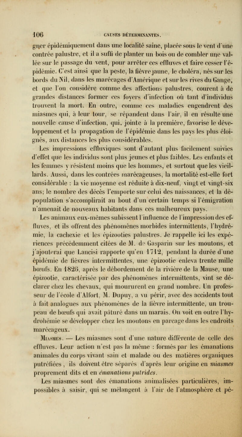 gner épidémiquemeiil dans une localité saine, placée sous le vent dune contrée palustre, et il a sufii de planter un bois ou de combler une val- lée sur le passage du vent, pour arrêter ces effluves et faire cesser Té- pidémie. C'est ainsi que la peste, la fièvre jaune, le choléra, nés sur les bords du Nil, dans les marécages d'Amérique et sur les rives du Gange, et que l'on considère comme des affections palustres, courent à de grandes distances former ces foyers d'infection où tant d'individus trouvent la mort. En outre, comme ces maladies engendrent des miasmes qui, à leur tour, se répandent dans Fair, il en résulte une nouvelle cause d'infection, qui, jointe à la première, favorise le déve- loppement et la propagation de l'épidémie dans les pays les plus éloi- gnés, aux distances les plus considérables. Les impressions eftluviques sont d'autant plus facilement suivies d'effet que les individus sont plus jeunes et plus faibles. Les enfants et les femmes y résistent moins que les hommes, et surtout que les vieil- lards. Aussi, dans les contrées marécageuses, la mortahté est-elle fort considérable : la vie moyenne est réduite à dix-neuf, vingt et vingt-six ans; le nombre des décès l'emporte sur celui des naissances, et la dé- population s'accomplirait au bout d'un certain temps si l'émigration n'amenait de nouveaux habitants dans ces malheureux pays. Les animaux eux-mêmes subissent l'influence de l'impression des ef- fluves, et ils offrent des phénomènes morbides intermittents, l'hydré- mie, la cachexie et les épizooties palustres. Je rappelle ici les expé- riences précédemment citées de M. dn Gasparin sur les moutons, et j'ajouterai que Lancisi rapporte qu'en 1712, pendant la durée d'une épidémie de fièvres intermittentes, une épizootie enleva trente mille bœufs. En 1826, après le débordement de la rivière de la Mause, une épizootie, caractérisée par des phénomènes intermittents, vint se dé- clarer chez les chevaux, qui moururent en grand nombre. Un profes- seur de l'école d'Allbrt, M. Dupuy, a vu périr, avec des accidents tout à fait analogues aux phénomènes de la hèvre intermittente, un trou- peau de bœufs qui avait pâturé dans un marais. On voit en outre l'hy- droliémie se développei' chez les moutons en parcage dans les endroits marécageux. Miasmes. — Les miasmes sont d'une nature différente de celle des effluves. Leur action n'est pas la même : formés par les émanations animales du corps vivant sain et malade ou des matières organiques putréiiées , ils doivent être séparés d'après leur origine en miasmes proprement dits et en émanations putrides. Les miasmes sont des émanations aniinalisées particulières, im- possibles à saisir, qui se mélangent à l'air de l'atmosphère et pé-