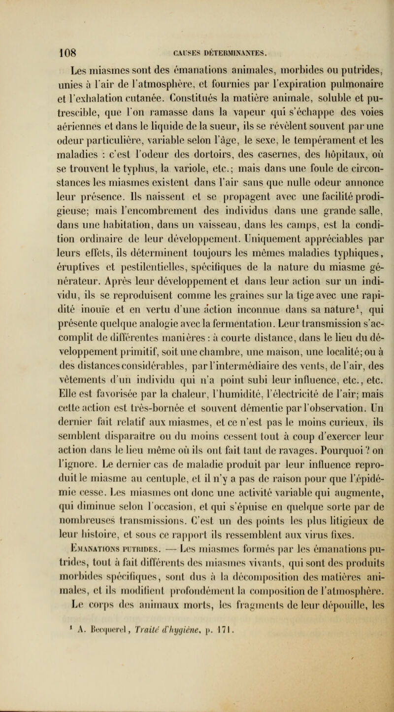 Les miasmes sont des émanations animales, morbides ou putrides, unies à l'air de l'atmosphère, et fournies par l'expiration pulrnonaire et l'exhalation cutanée. Constitués la matière animale, soluble et pu- trescible, que l'on ramasse dans la vapeur qui s'échappe des voies aériennes et dans le liquide de la sueur, ils se révèlent souvent par une odeur particulière, variable selon l'âge, le sexe, le tempérament et les maladies : c'est l'odeur des dortoirs, des casernes, des hôpitaux, où se trouvent le typhus, la variole, etc.; mais dans une foule de circon- stances les miasmes existent dans l'air sans que nulle odeur annonce leur présence. Ils naissent et se propagent avec une faciUté prodi- gieuse; mais l'encombrement des individus dans une grande salle, dans une habitation, dans un vaisseau, dans les camps, est la condi- tion ordinaire de leur développement. Uniquement appréciables par leurs effets, ils déterminent toujours les mêmes maladies typhiques, éruptives et pestilentielles, spécifiques de la nature du miasme gé- nérateur. Après leur développement et dans leur action sur un indi- vidu, ils se reproduisent comme les graines sur la tige avec une rapi- dité inouïe et en vertu d'une action inconnue dans sa nature ^ qui présente quelque analogie avec la fermentation. Leur transmission s'ac- complit de différentes manières : à courte distance, dans le lieu du dé- veloppement primitif, soit une chambre, une maison, une localité; ou à des distances considérables, par l'intermédiaire des vents, de l'air, des vêtements d'un individu qui n'a point subi leur influence, etc., etc. Elle est favorisée par la chaleur, l'humidité, l'électricité de l'air; mais cette action est très-bornée et souvent démentie par l'observation. Un dernier fait relatif aux miasmes, et ce n'est pas le moins curieux, ils semblent disparaître ou du moins cessent tout à coup d'exercer leur action dans le lieu même où ils ont fait tant de ravages. Pourquoi 7 on l'ignore. Le dernier cas de maladie produit par leur influence repro- duit le miasme au centuple, et il n'y a pas de raison pour que l'épidé- mie cesse. Les miasmes ont donc une activité variable qui augmente, qui diminue selon l'occasion, et qui s'épuise en quelque sorte par de nombreuses transmissions. C'est un des points les plus litigieux de leur histoire, et sous ce rappoi't ils ressemblent aux virus fixes. Emanations putrides. — Les miasmes formés par les émanations pu- trides, tout à fait différents des miasmes vivants, qui sont des produits morbides spécifiques, sont dus à la déconq)()sition des matières ani- males, et ils moditient profondément la composition de l'atmosphère. Le corps des animaux morts, les fragm(înts de leur dépouille, les * A. Ik'crjucrc'l, Traité (Thygiène, p. 171.