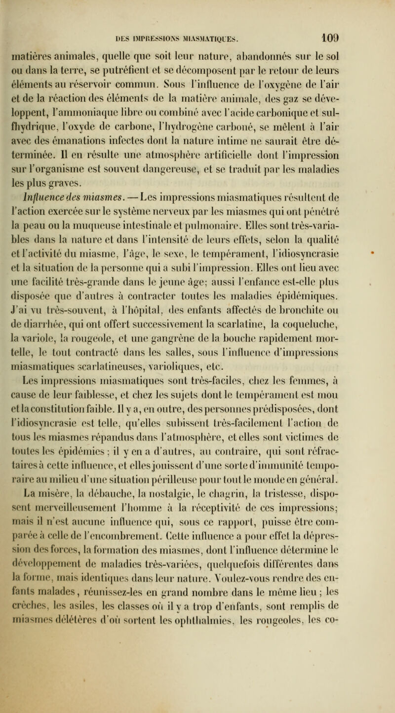 matières animales, quelle que soit leur nature, abandonnés sur le sol ou clans la terre, se putréiient et se décomposent par le retour de leurs éléments au réservoir commun. Sous l'influence de l'oxygène de l'air et de la réaction des éléments de la matière animale, des gaz se dé\e- loppent, l'ammoniaque libre ou combiné avec l'acide carbonique et sul- fhydrique, l'oxyde de carbone, l'hydrogène carboné, se mêlent à l'air avec des émanations infectes dont la nature intime ne saurait être dé- terminée. 11 en résulte une atmosj^hère artificielle dont l'impression sur l'organisme est souvent dangereuse, et se traduit par les maladies les plus graves. Influence des miasmes. — Les impressions miasmatiques résultent de l'action exercée sur le système nerveux par les miasmes qui ont pénétré la peau ou la muqueuse intestinale et pulmonaire. Elles sont très-varia- bles dans la nature et dans l'intensité de leurs effets, selon la qualité et l'activité du miasme, l'âge, le sexe, le tempérament, l'idiosyncrasie et la situation de la personne qui a subi l'impression. Elles ont lieu avec une facilité très-grande dans le jeune âge; aussi l'enfance est-elle plus disposée que d'autres à contracter toutes les maladies épidémiques. J'ai vu très-souvent, à l'hôpital, des enfants affectés de bronchite ou de diarrhée, qui ont offert successivement la scarlatine, la coqueluche, la variole, la rougeole, et une gangrène de la bouche rapidement mor- telle, le tout contracté dans les salles, sous l'inlluence d'impressions miasmatiques scarlatineuses, varioliques, etc. Les impressions miasmatiques sont très-faciles, chez les femmes, à cause de leur faiblesse, et chez les sujets dont le tempérament est mou et la constitution faible. Il y a, en outre, des personnes prédisposées, dont l'idiosyncrasie est telle, qu'elles sul)issent très-facilement l'action de tous les miasmes répandus dans l'atmosphère, et elles sont victimes de toutes les épidémies ; il y en a d'autres, au contraire, qui sont réfrac- tairesà cette influence, et elles jouissent d'une sorte d'immunité tempo- raire au milieu d'une situation périlleuse pour tout le monde en général. La misère, la débauche, la nostalgie, le chagrin, la tristesse, dispo- sent merveilleusement l'homme à la réceptivité de ces impressions; mais il n'est aucune influence qui, sous ce rapport, puisse être com- parée à celle de l'encombrement. (lette influence a pour effet la dé|)res- sion des forces, la formation des miasmes, dont l'influence détermine le développement de maladies très-variées, quekpiefois différentes dans la forme, mais identicpies dans leur nature. Voulez-vous riMidre des en- fants malades, réunissez-les en grand nombre dans le même heu ; les crèclies, les asiles, les classes où il y a trop d'enfants, sont remplis de miasmes délétères d'où sortent les ophthalmics, les rougeoles, les co-
