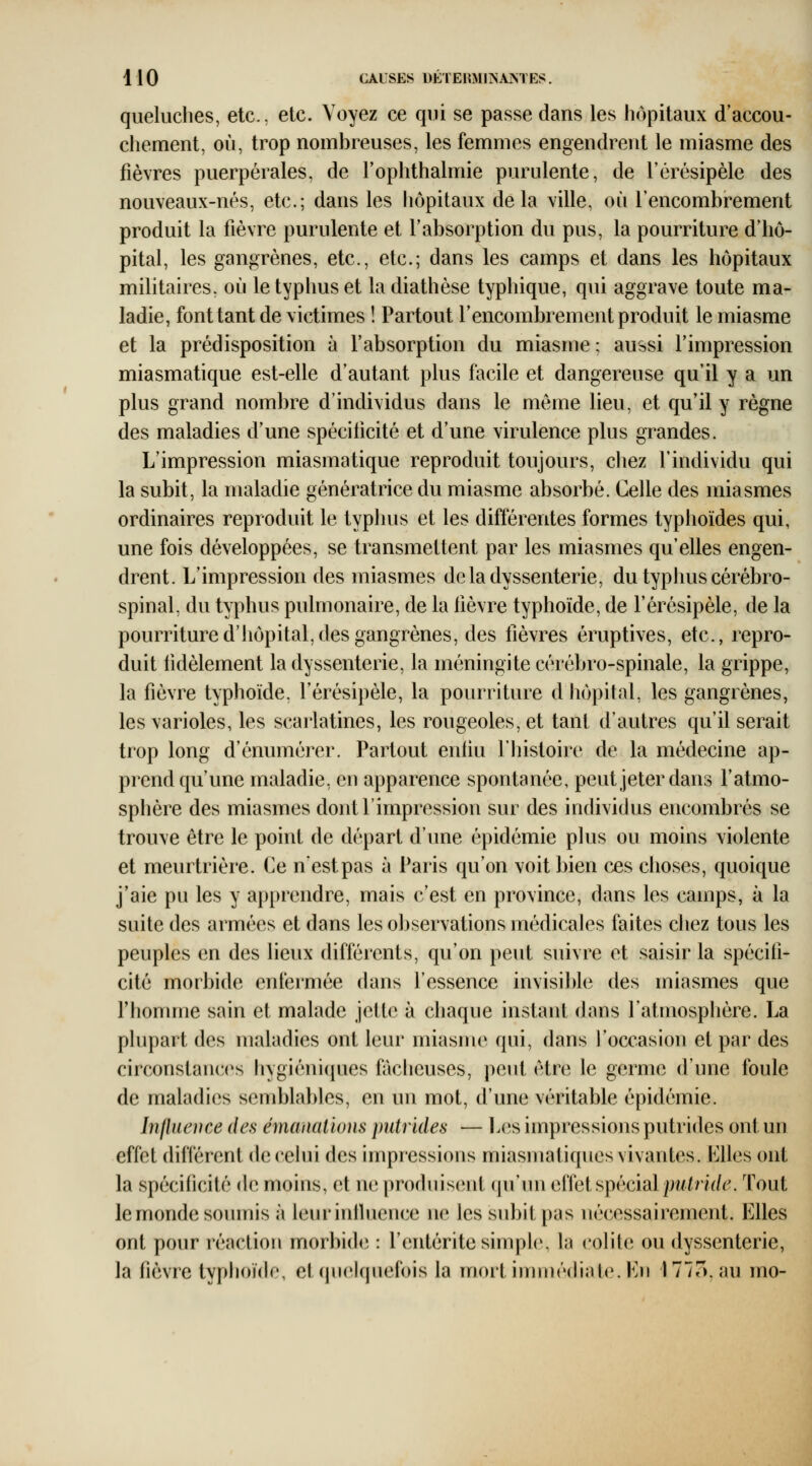 queluclies, etc.. etc. Voyez ce qui se passe dans les hôpitaux d'accou- chement, où, trop nombreuses, les femmes engendrent le miasme des fièvres puerpérales, de l'ophthalmie purulente, de l'érésipèle des nouveaux-nés, etc.; dans les hôpitaux delà ville, où l'encombrement produit la fièvre purulente et l'absorption du pus, la pourriture d'hô- pital, les gangrènes, etc., etc.; dans les camps et dans les hôpitaux militaires, où le typhus et la diathèse typhique, qui aggrave toute ma- ladie, font tant de victimes ! Partout l'encombrement produit le miasme et la prédisposition à l'absorption du miasme ; aussi l'impression miasmatique est-elle d'autant plus facile et dangereuse qu'il y a un plus grand nombre d'individus dans le même lieu, et qu'il y règne des maladies d'une spécificité et d'une virulence plus grandes. L'impression miasmatique reproduit toujours, chez l'individu qui la subit, la maladie génératrice du miasme absorbé. Celle des miasmes ordinaires reproduit le typhus et les différentes formes typhoïdes qui, une fois développées, se transmettent par les miasmes qu'elles engen- drent. L'impression des miasmes deladyssenterie, du typhus cérébro- spinal, du typhus pulmonaire, de la fièvre typhoïde, de l'érésipèle, de la pourriture d'hôpital, des gangrènes, des fièvres éruptives, etc., repro- duit lidèlement la dyssenterie, la méningite cérébro-spinale, la grippe, la fièvre typhoïde, l'érésipèle, la pourriture d hôpital, les gangrènes, les varioles, les scarlatines, les rougeoles, et tant d'autres qu'il serait trop long d'énumérer. Partout enfiu l'histoire de la médecine ap- prend qu'une maladie, en apparence spontanée, peut jeter dans l'atmo- sphère des miasmes dont l'impression sur des individus encombrés se trouve être le point de départ d'une épidémie plus ou moins violente et meurtrière. Ce nestpas à Paris qu'on voit bien ces choses, quoique j'aie pu les y apprendre, mais c'est en province, dans les cainps, à la suite des armées et dans les observations médicales faites chez tous les peuples en des lieux différents, qu'on peut suivre et saisir la spécifi- cité morbide enfermée dans l'essence invisi])le des miasmes que Thomnie sain et malade jette à chaque instant dans l'atmosphère. La plupart des maladies ont leur miasme qui, dans l'occasion et par des circonstances hygiéniques fâcheuses, peut être le germe d'une foule de maladies semblables, en un mot, d'une véritable épidémie. Inlluence des émanations putrides — Les impressions putrides ont un effet différent de celui des impressions miasmatiques vivantes. Elles ont la spécificité de moins, et ne produisent (lu'un aiïei^^ècidl putride. Tout le monde soumis à leurinlluence ne les subit pas nécessairement. Elles ont pour réaction morbide, : l'entérite simple, la colite ou dyssenterie, la fièvre typhoïde, et quelquefois la mortinnnédiale.En 177o, au mo-