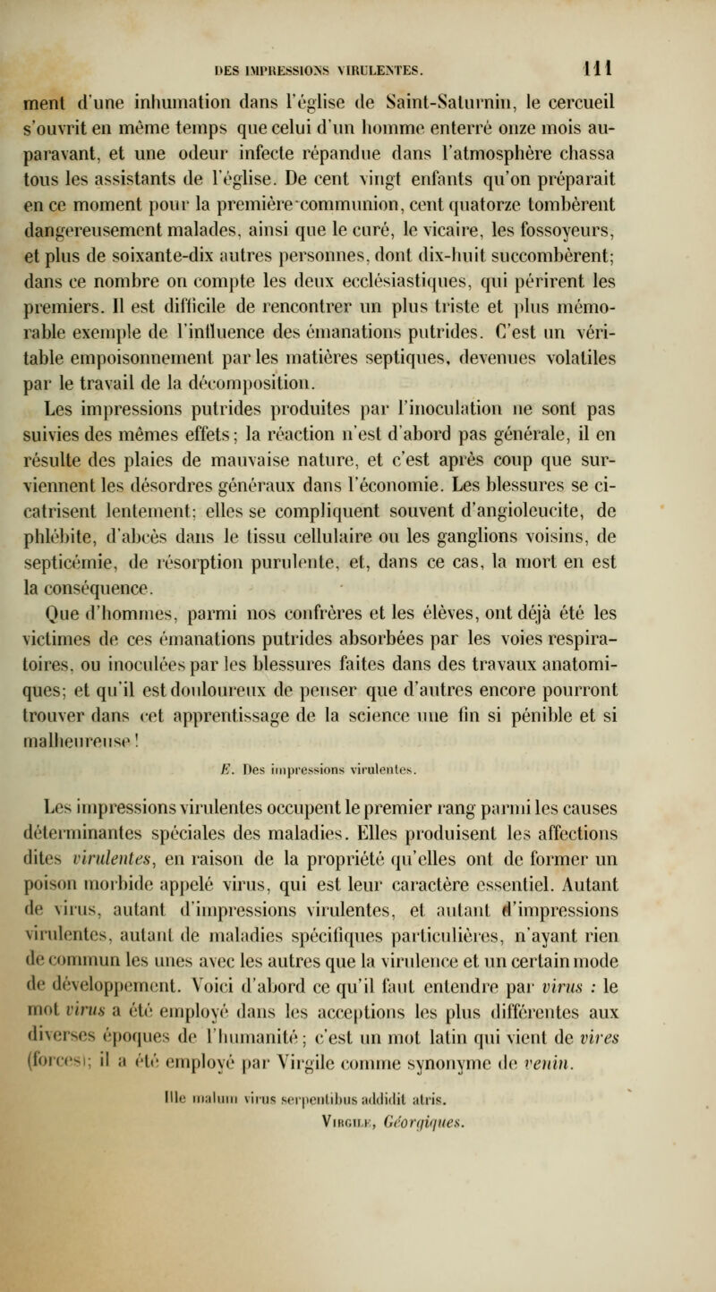 ment d'une inhumation dans Téglise de Saint-Salurnin, le cercueil s'ouvrit en même temps que celui d'un homme enterré onze mois au- paravant, et une odeur infecte répandue dans l'atmosphère chassa tous les assistants de l'église. De cent vingt enfants qu'on préparait en ce moment pour la première communion, cent quatorze tombèrent dangereusement malades, ainsi que le curé, le vicaire, les fossoyeurs, et plus de soixante-dix autres personnes, dont dix-huit succombèrent; dans ce nombre on compte les deux ecclésiastiques, qui périrent les premiers. Il est difticile de rencontrer un plus triste et plus mémo- rable exemple de l'intluence des émanations putrides. C'est un véri- table empoisonnement par les matières septiques, devenues volatiles par le travail de la décomposition. Les impressions putrides produites par l'inoculation ne sont pas suivies des mêmes effets; la réaction n'est d'abord pas générale, il en résulte des plaies de mauvaise nature, et c'est après coup que sur- viennent les désordres généraux dans l'économie. Les blessures se ci- catrisent lentement; elles se compliquent souvent d'angioleucite, de phlébite, d'abcès dans le tissu cellulaire ou les ganglions voisins, de septicémie, de résorption purulente, et, dans ce cas, la mort en est la conséquence. Que d'hommes, parmi nos confrères et les élèves, ont déjà été les victimes de ces émanations putrides absorbées par les voies respira- toires, ou inoculées par les blessures faites dans des travaux anatomi- ques; et qu'il est douloureux de penser que d'autres encore pourront trouver dans cet apprentissage de la science vuie fm si pénible et si malheureuse! E. Des impressions virulentes. Les impressions virulentes occupent le premier rang parmi les causes déterminantes spéciales des maladies. Elles produisent les affections dites virulentes, en raison de la propriété qu'elles ont de former un poison morbide appelé virus, qui est leur caractère essentiel. Autant de virus, autant d'impressions virulentes, et autant d'impressions viridentes, autant de maladies spécifiques particulières, n'ayant rien de commun les unes avec les autres que la virulence et un certain mode de développement. Voici d'abord ce qu'il faut entendre pai' virus : le mot virus a été employé dans les acceptions les plus différentes aux diverses époques de l'humanité; c'est un mot latin qui vient de vires (forcesi; il a été employé par Virgile comme synonyme de* venin. Ille inaluiri viius serpeiilibus addidit alris. ViRGiLK, Géorgiqtiea.