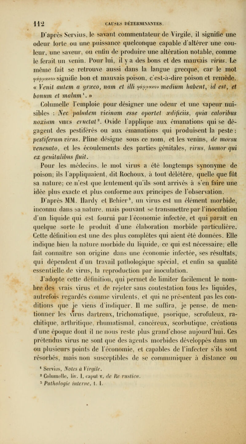 11^2 CAUSES déter:mi>amës. D'après Serviiis, le savant commentateur de Virgile, il signifie une odeur forte ou une puissance quelconque capable d'altérer une cou- leur, une saveui', ou enfin de produire une altération notable, comme le ferait un venin. Pour lui, il y a des bons et des mauvais viriis. Le même fait se retrouve aussi dans la langue grecque, car le mot ojaoaax.ov signifie bon et mauvais poison, c'est-à-dire poison et remède. « Venit autem a yrxco, nam et ïllï fdoyccy.o-j médium habent^ iil est, et boniim et mahim\ » Columelle l'emploie pour désigner une odeur et une vapeur nui- sibles : Nec paludem vicinam esse oportet œdificiis, quia caloribus noxium virus ernctat'. Ovide l'applique aux émanations qui se dé- gagent des pestiférés ou aux émanations qui produisent la peste : pestiferum virus. Pline désigne sous ce nom, et les venins, de morsii venenato, et les écoulements des parties génitales, virus, humor qui ex genitalibus lliiit. Pour les médecins, le mot virus a été longtemps synonyme de poison; ils l'appliquaient, dit Roclioux. à tout délétère, quelle que fût sa nature; ce n'est que lentement qu'ils sont arrivés à s'en faire une idée plus exacte et plus conforme aux principes de l'observation. D'après M3I. Hardy et Behier^ un virus est un élément morbide, inconnu dans sa nature, mais pouvant se transmettre par l'inoculation d'un liquide qui est fourni par Féconomie infectée, et qui parait en quelque sorte le produit d'une élaboration morbide particulière. Cette définition est une des plus complètes qui aient été données. Elle indique bien la nature morbide du liquide, ce qui est nécessaire; elle fait cormaitre son origine dans une économie infectée, ses résultats, qui dépendent d'un travail palliologique spécial, et enfin sa qualité essentielle de virus, la reproduction par inoculation. J'adopte cette définilion, qui permet de limiter facilement le nom- bre des vrais virus et de rejeter sans contestati(m tous les liquides, autrefois regardés comme virulents, et qui ne juésentent pas les con- ditions que ie viens d'indiquer. 11 me suffira, je pense, de men- tionner les vn^us dartreux, tricbomalique, psorique, scrofuleux, ra- chitique, arthritique, rhumatismal, cancéreux, scorbutique, créations d'une époque dont il ne nous reste plus grand'chose aujourd'hui. Ces prétendus virus ne sont que des agents morbides développés dans un ou plusieurs points de l'économie, et capables de l'infecter s'ils sont résorbés, mais non suscoi)lihles de se comnuuiiquer à distance ou * Serviiis, Notes à VinjUc. * Columolle, liv. I, caput v, de Ile rusdcd. '^Pathologie interne, t. 1.