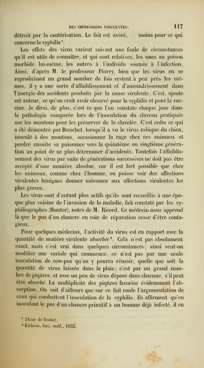 détruit par la cautérisation. Le fait est avéré, moins pour ce qui concerne la syphilis *. Les effets des \irus varient suivant une foule de circonstances qu'il est utile de connaître, et qui sont relatives, les unes au poison morbide lui-môme, les autres à lindividu soumis à l'infection. Ainsi, d'après M. le professeur Piorry, bien que les virus en se reproduisant un grand nombre de fois restent à peu prés les mê- mes, il y a une sorte d'affaiblissement et d'amoindrissement dans l'énergie des accidents produits par la cause virulente. C'est, ajoute cet auteur, ce qu'on croit avoir observé pour la syphilis et pour la vac- cine. Je dirai, de plus, c'est ce que l'on constate cliaque jour dans la pathologie comparée lors de l'inoculation du claveau pratiquée sur les moutons pour les préserver de la clavelée. C'est enfin ce qui a été démontré parBreschet, lorsqu'd a vu le virus rabique du chien, inoculé à des moutons, occasionner la rage chez ces animaux et perdre ensuite sa puissance vers la quinzième ou vingtième généra- tion au point de ne plus déterminer d'accidents. Toutefois l'affaiblis- sement des virus par suite de générations successives ne doit pas être accepté d'une manière absolue, car il est fort possible que chez les animaux, comme chez l'homme, on puisse voir des affections virulentes bénignes donner naissance aux affections virulentes les plus graves. Les virus sont d'autant plus actifs qu'ils sont recueillis à une épo- que plus voisine de l'invasion de la maladie, fait constaté par les sy- phihographes (Hunter), notes de M. Ricord. Ce médecin nous apprend là que le pus d'un chancre en voie de réparation cesse d'être conta- gieux. Pour quelques médecins, l'activité du virus est en rapport avec la quantité de matière virulente absorbée^. Cela n'est pas absolument exact, mais c'est vrai dans quelques circonstances; ainsi veut-on modifier une variole qui commence, ce n'est pas par une seule inoculation de cow-pox qu'on y pourra réussir, quelle que soit la quantité de virus laissée dans la plaie; c'est par un grand nom- bre de piqûres, et avec un peu de virus déposé dans chacune, s'il peut être absorbé. La multiplicité des piqûres favorise évidemment l'ab- sorption. On sait d'ailleurs que sur ce fait roule l'argumentation de ceux qui combatt(!nt l'inoculation de la syphilis. Ils al'tirment qu'en inoculant le pus d'un chancre primitif à un homme déjà infecté, il en * Thèse (le Seslier. * KiclicMii, Gaz. méd., 1835.