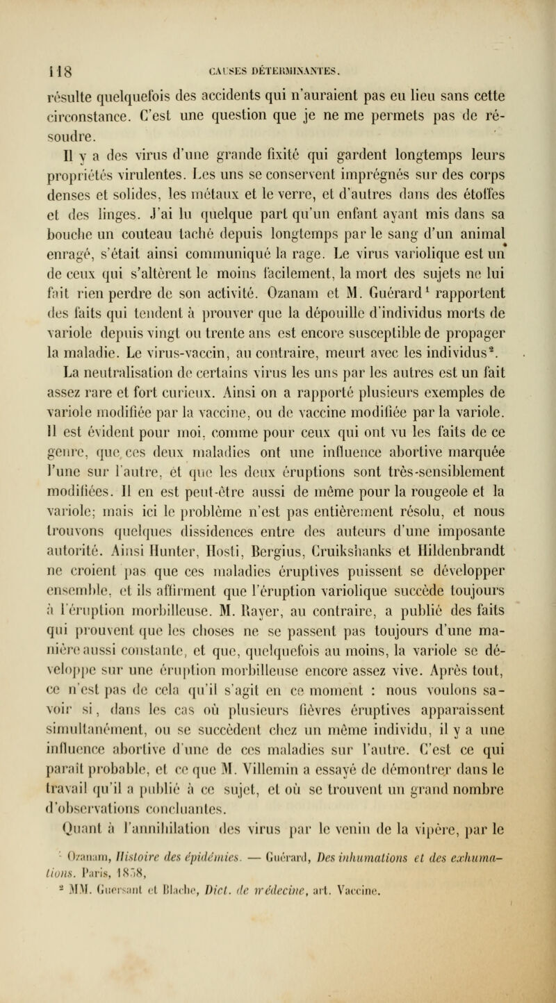 I Ig CAL SES DETEimiiNAM'ES. résulte quelquefois des accidents qui n'auraient pas eu lieu sans cette circonstance. C'est une question que je ne me permets pas de ré- soudre. Il Y a des virus d'une grande fixité qui gardent longtemps leurs propriétés virulentes. Les uns se conservent imprégnés sur des corps denses et solides, les métaux et le verre, et d'autres dans des étoffes et des linges. J'ai lu quelque part qu'un enfant ayant mis dans sa bouche un couteau taché depuis longtemps par le sang d'un animal enragé, s'était ainsi communiqué la rage. Le virus variolique est un de ceux qui s'altèrent le moins facilement, la mort des sujets ne lui fait rien perdre de son activité. Ozanam et M. Guérard^ rapportent des faits qui tendent à prouver que la dépouille d'individus morts de variole depuis vingt ou trente ans est encore susceptible de propager la maladie. Le virus-vaccin, au contraire, meurt avec les individus^. La neutralisation de certains virus les uns par les autres est un fait assez rare et fort curieux. Ainsi on a rapporté plusieurs exemples de variole modifiée par la vaccine, ou de vaccine modifiée par la variole. 11 est évident pour moi, comme pour ceux qui ont vu les faits de ce genre, que ces deux maladies ont une influence abortive marquée l'une sur l'autre, et que les deux éruptions sont très-sensiblement modifiées. Il en est peut-être aussi de môme pour la rougeole et la variole; mais ici le problème n'est pas entièrement résolu, et nous trouvons quelques dissidences entre des auteurs d'une imposante autorité. Ainsi Ilunter, Hosti, Bergius, Cruikslianks et Hildenbrandt ne croient pas que ces maladies éruptives puissent se développer ensemble, et ils affirment que l'éruption variolique succède toujours à l'éruption morbilleuse. M. Rayer, au contraire, a publié des faits qui prouvent que les choses ne se passent pas toujours d'une ma- nière aussi constante, et que, quelquefois au moins, la variole se dé- veloppe sur une éru|)tion morbilleuse encore assez vive. Après tout, ce n'est pas de cela qu'il s'agit en ce moment : nous voulons sa- voir si, dans les cas où plusieurs fièvres éruptives apparaissent simultanément, ou se succèdent chez un même individu, il y a une influence abortive d'une de ces maladies sur l'autre. C'est ce qui paraît probable, et ce que M. Villemin a essayé de démontrer' dans le travail qu'il a pid)lié à ce sujet, et où se trouvent un gi^and nombre d'obser'vations concluantes. Quant à l'annihilatiorr des virus par le venin de la vipère, par le - ()/;ui;in), IlisLoire des épidémies. — Guérard, Des vihumations et des exhuma- Lions. Paris, I.S.'iS, - MM. (jiicrsaiit cl lil.iclic, Dicl. (le wédecbie, aii. Vaccine.