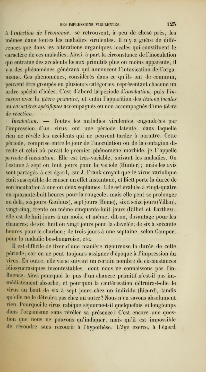 à Y infection de r économie, se retrouvent, à peu de chose près, les mêmes dans toutes les maladies virulentes. 11 n'y a oruère de diffé- renées que dans les altérations organiques locales qui constituent le caractère de ces maladies. Ainsi, à part la circonstance de l'inoculation qui entraine des accidents locaux primitifs plus ou moins apparents, il y a des phénomènes généraux qui annoncent l'intoxication de l'orga- nisme. Ces phénomènes, considérés dans ce qu'ils ont de commun, penvent être groupés en plusieurs catégories, représentant chacune un ordre spécial d'idées. C'est d'abord la période d'incuhation, puis Vin- vasion avec la fièvre primaire, et enfin l'apparition des lésions locales ou caractères spécifiques accompagnés ou non accompagnés d'une fièvre de réaction. Incubation. — Toutes les maladies virulentes engendrées par l'impression d'un virus ont une période latente, dans laquelle rien ne révèle les accidents qui ne peuvent tarder à paraître. Cette période, comprise entre le jour de l'inoculation ou de la contagion di- recte et celui où parait le premier phénomène morbide, je T'appelle période d incubation. Elle est très-variable, suivant les maladies. On l'estime h sept ou huit jours pour la variole (Hunter) ; mais les avis sont partagés à cet égard, car J. Frank croyait que le virus variolique était susceptible de causer un effet instantané, et Biett porte la durée de son incubation à une ou deux septaines. Elle est évaluée à vingt-quatre ou quarante-huit heures pour la rougeole, mais elle peut se prolonger au delà, six jours (Gaubius), sept jours (Home), six à seize jours (Villan), vingt-cinq, trente ou même cinquante-huit jours (RiUiet et Barthez) ; elle est de huit jours à un mois, et môme, dit-on, davantage pour les chancres; de six, huit ou vingt jours pour la clavelée; de six à soixante heun^s pour le charbon ; de trois jours à une septaine, selon Camper, pour la maladie bos-hongroise, etc. Il est difficile de fixer d'une manière rigoureuse la durée de cette période; car on ne peut toujours assigner d'époque à l'impression du virus. En outre, elle varie suivant un certain nombre de circonstances idiosyncrasiques incontestables, dont nous ne connaissons pas l'in- fluence. Ainsi pourquoi le pus d'un chancre primitif n'est-il pas im- mé(hatement absorbé, et pourquoi la cautérisation détruira-t-elle le virus au bout de six à sept jours chez un individu (Ricord), tandis qu'elle ne le détruira pas chez un autre? Nous n'en savons absolument rien. Pourquoi le virus rabique séjourne-t-il quelquefois si longtemps dans l'organisme sans révéler sa présence? C'est encore une ques- tion que nous ne pouvons qu'indiquer, mais qu'il est impossible de résoudre sans recourir à l'hypothèse. L'âge exerc(\ à l'égard