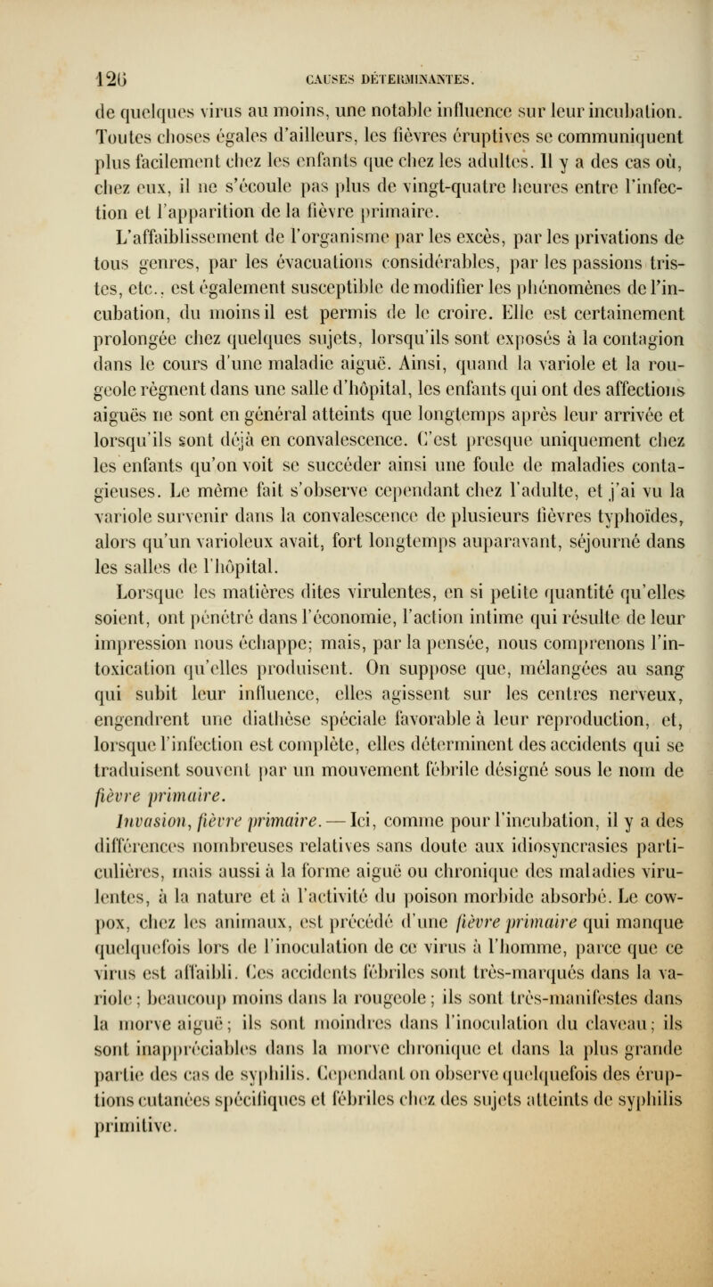 12G CAUSES DÉIEIIMINAMES. de quelques virus au moins, une notable influence sur leur incubation. Toutes choses égales d'ailleurs, les fièvres éruptives se communiquent plus facilement chez les enfmts que chez les adultes. Il y a des cas où, chez eux, il ne s'écoule pas plus de vingt-quatre heures entre l'infec- tion et l'apparition de la fièvre primaire. L'affaiblissement de l'organisme par les excès, par les privations de tous genres, par les évacuations considérables, par les passions tris- tes, etc.. est également susceptible de modifier les phénomènes defin- cubation, du moins il est permis de le croire. Elle est certainement prolongée chez quelques sujets, lorsqu'ils sont exposés à la contagion dans le cours d'une maladie aiguë. Ainsi, quand la variole et la rou- geole régnent dans une salle d'hôpital, les enfants qui ont des affections aiguës ne sont en général atteints que longtemps après leur arrivée et lorsqu'ils sont déjà en convalescence. C'est presque uniquement chez les enfants qu'on voit se succéder ainsi une foule de maladies conta- gieuses. Le même fait s'observe cependant chez l'adulte, et j'ai vu la variole survenir dans la convalescence de plusieurs fièvres typhoïdes, alors qu'un varioleux avait, fort longtemps auparavant, séjourné dans les salles de l'hôpital. Lorsque les matières dites virulentes, en si petite quantité qu'elles soient, ont pénétré dans l'économie, l'action intime qui résulte de leur impression nous échappe; mais, parla pensée, nous comprenons l'in- toxication qu'elles produisent. On suppose que, mélangées au sang qui subit leur inlluence, elles agissent sur les centres nerveux, engendrent une diathèse spéciale favorable à leur reproduction, et, lorsque l'infection est complète, elles déterminent des accidents qui se traduisent souvent par un mouvement fébrile désigné sous le nom de fièvre primaire. Invasion^ fièvre primaire. — Ici, comme pour l'incubation, il y a des différences nombreuses relatives sans doute aux idiosyncrasies parti- culières, mais aussi à la forme aiguë ou chronique des maladies viru- lentes, à la nature et à l'activité du poison morbide absorbé. Le cow- pox, chez les animaux, est précédé d'une fièvre primaire qui manque quelquefois lors de l'inoculation de ce virus à l'homme, parce que ce virus est affaibli. (]es accidents fébriles sont très-marqués dans la va- riole ; beaucoup moins dans la rougeole ; ils sont très-manifestes dans la morve aiguë; ils sont moindres dans l'inoculation du claveau; ils sont inappréciabh's dans la morve chronique et dans la plus grande partie; des cas de sy|>hilis. (lependarit on observe quelquefois des érup- tions cutanées spécifiques et iébriles chez des sujets atteints de syphilis primitive.