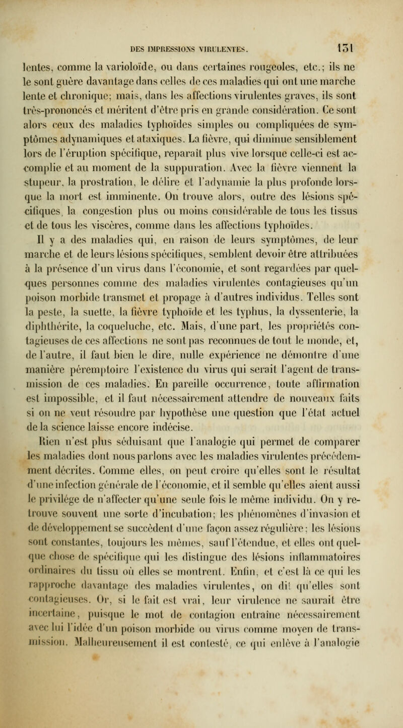 lentes, comme la varioloïde, ou dans certaines rougeoles, etc.; ils ne le sont guère davantage dans celles de ces maladies qui ont une marche lente et chronique; mais, dans les affections virulentes graves, ils sont Irès-prononcés et méritent d'être pris en grande considération. Ce sont alors ceux des maladies typhoïdes simples ou compliquées de sym- ptômes adynamiques etataxiques. La fièvre, qui diminue sensiblement lors de l'éruption spécifique, reparait plus vive lorsque celle-ci est ac- complie et au moment de la suppuration. Avec la fièvre viennent la stupeur, la prostration, le délire et l'adynamie la plus profonde lors- que la mort est imminente. On tiouve alors, outre des lésions spé- cifiques, la congestion plus ou moins considérable de tous les tissus et de tous les viscères, comme dans les affections typhoïdes. Il y a des maladies qui, en raison de leurs symptômes, de leur marche et de leurs lésions spécifiques, semblent devoir être attribuées à la présence d'un virus dans l'économie, et sont regardées par quel- <|ues personnes comme des maladies virulentes contagieuses qu'un poison morbide transmet et propage à d'autres individus. Telles sont la peste, la suette, la fièvre typhoïde et les typhus, la dyssenterie, la diphthérite, la coqueluche, etc. Mais, d'une part, les propriétés con- tagieuses de ces affections ne sont pas reconnues de tout le monde, et, de l'autre, il faut bien le dire, nulle expérience ne démontre d'une manière péremptoire l'existence du virus qui serait l'agent de trans- mission de ces maladies. En pareille occurrence, toute affirmation est impossible, et il faut nécessairement attendre de nouveaux faits si on ne veut résoudre par hypothèse une question que l'état actuel de la science laisse encore indécise. Rien n'est plus séduisant que l'analogie qui permet de comparer les maladies dont nous parlons avec les maladies virulentes précédem- ment décrites. Comme elles, on peut croire qu'elles sont le résultat d'une infection générale de l'économie, et il semble qu'elles aient aussi le privilège de n'affecter qu'une seule fois le môme individu. On y re- trouve souvent une sorte d'incubation; les phénomènes d'invasion et de développement se succèdent d'une façon assez régulière; les lésions sont constantes, toujours les mêmes, sauf l'étendue, et elles ont quel- que cliose de spécifique qui les distingue des lésions inllammatoires ordinaires (hi tissu où elles se montrent. Enfin, et c'est là ce qui les rnpprochc davantage des maladies virulentes, on dii ([u'elles sont contagieuses. Or, si le fait est vrai, leur viiulence ne saurait être incertaine, puisqiie le mot de contagion entraîne nécessairement avec lui l'idée d'un poison morbide ou virus comme moyen de trans- mission. Malheureusement il est contesté, ce qui enlève à l'analogie