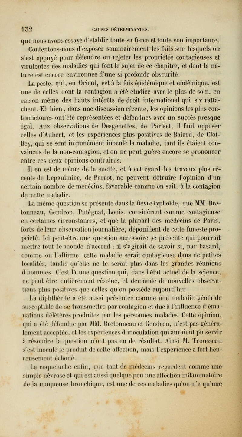 que nous avons essayé d'établir toute sa force et toute son importance. Contentons-nous d'exposer sommairement les faits sur lesquels on s'est appuyé pour défendre ou rejeter les propriétés contagieuses et virulentes des maladies qui font le sujet de ce chapitre, et dont la na- ture est encore environnée d'une si profonde obscurité. La peste, qui, en Orient, est à la fois épidémique et endémique, est une de celles dont la contagion a été étudiée avec le plus de soin, en raison même des hauts intérêts de droit international qui s'y ratta- chent. Eh bien , dans une discussion récente, les opinions les phi s con- tradictoires ont été représentées et défendues avec un succès presque égal. Aux observations de Desgenettes, de Pariset, il faut opposer celles d'Aubert, et les expériences plus positives de Balard, de Clot- Bey, qui se sont impunément inoculé la maladie, tant ils étaient con- vaincus de la non-contagion, et on ne peut guère encore se prononcer entre ces deux opinions contraires. Il en est de même de la suette, et à cet égard les travaux plus ré- cents de Lepaulmier, de Parrot, ne peuvent détruire l'opinion d'un certain nombre de médecins, favorable comme on sait, à la contagion de cette maladie. La même question se présente dans la fièvre typhoïde, que MM. Bre- tonneau, Gendron, Putégnat, Louis, considèrent comme contagieuse en certaines circonstances, et que la plupart des médecins de Paris, forts de leur observation journalière, dépouillent de cette funeste pro- priété. Ici peut-être une question accessoire ^e présente qui pourrait mettre tout le monde d'accord : il s'agirait de savoir si, par liasard, comme on l'aflirme, cette maladie serait contagieuse dans de petites localités, tandis qu'elle ne le serait plus dans les grandes réunions d'hommes. C'est là une question qui, dans l'état actuel de la science, ne peut être entièrement résolue, et demande de nouvelles observa- tions plus positives que celles qu'on possède aujourd'hui. La (liphthérite a été aussi présentée comme une maladie générale susceptii)le de se transmettre par contagion et due à l'influence d'éma- nations délétères produites par les personnes malades. Cette opinion, qui a été déhîndue par MM. Bretonneau et Gendron, n'est pas généra- lement acceptée, (;t les expériences d'inoculation qui auraient pu servir à résoudre la question n'ont pas eu de résultat. Ainsi M. Trousseau s'est inoculé le pi'odiiit de cette affection, mais l'expérience a fort heu- reusement échoué. La cocpjcluche (;nliii, qin; tant de médecins regardent comme une simple névrose et qui est aussi quelque peu une affection inflammatoire de la muqueuse l)ronchique, est une de ces maladies qu'on n'a qu'une