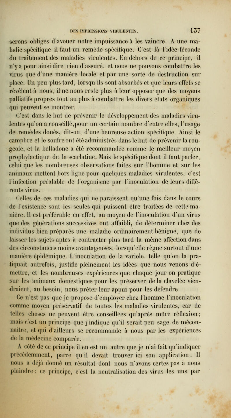 serons obligés d'avouer notre impuissance à les vaincre. A une ma- ladie spécifique il faut un remède spécifique. C'est là l'idée féconde du traitement des maladies virulentes. En dehors de ce principe, il n'y a pour ainsi dire rien d'assuré, et nous ne pouvons combattre les virus que d'une manière locale et par une sorte de destruction sur place. Un peu plus tard, lorsqu'ils sont absorbés et que leurs effets se révèlent à nous, il ne nous reste plus à leur opposer que des moyens palliatifs propres tout au plus à combattre les divers états organiques qui peuvent se montrer. (/est dans le but de prévenir le développement des maladies viru- lentes qu'on a conseillé,pour un certain nombre d'entre elles, l'usage de remèdes doués, dit-on, d'une heureuse action spécifique. Ainsi le camphre et le soufre ont été administrés dans le but de prévenir la rou- geole, et la belladone a été recommandée comme le meilleur moyen prophylactique de la scarlatine. Mais le spécifique dont il faut parler, celui que les nombreuses observations faites sur l'homme et sur les animaux mettent liors ligne pour quelques maladies virulentes, c'est l'infection préalable de l'organisme par l'inoculation de leurs diffé- rents virus. Celles de ces maladies qui ne paraissent qu'une fois dans le cours de l'existence sont les seules qui puissent être traitées de cette ma- nière. 11 est préférable en effet, au moyen de l'inoculation d'un virus que des générations successives ont affaibli, de déterminer chez des individus bien préparés une maladie ordinairement bénigne, que de laisser les sujets aptes à contracter plus tard la même affection dans des circonstances moins avantageuses, lorsqu'elle régne surtout d'une manière épidémique. L'inoculation de la variole, telle qu'on la pra- tiquait autrefois, justifie pleinement les idées que nous venons d'é- mettre, et les nombreuses expériences que chaque jour on pratique sur les animaux domestiques pour les préserver de la clavelée vien- draient, au besoin, nous prêter leur appui pour les défendre Ce n'est pas que je propose d'employer chez Fhomme l'inoculation comme moyen préservatif de toutes les maladies virulentes, car de telles choses ne peuvent être conseillées qu'après mûre réflexion ; mais c'est un principe que j'indique qu'il serait peu sage de mécon- naitrc, et qui d'ailleurs se recommande à nous par les expériences de la niédecinc conqjarée. A côté de ce principe il en est un autre que je n'ai fait qu'indiquer précédemment, parce qu'il devait trouver ici son application. 11 nous a (ic'^à donné un résultat dont nous n'avons certes pas à nous plaindre : ce principe, c'est la neutralisation des virus les uns par