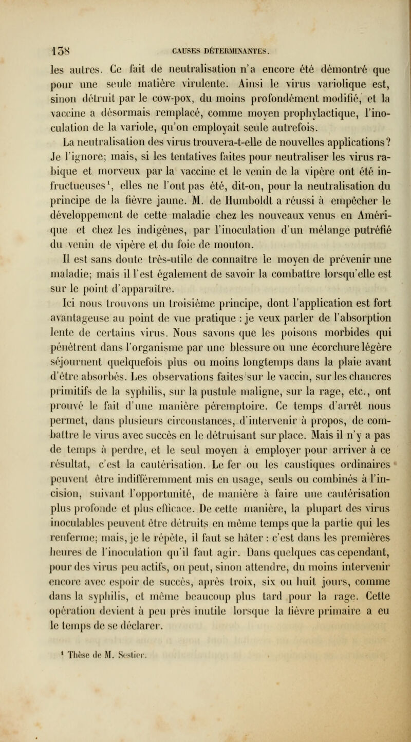 les autres. Ce fait de neutralisation n'a encore été démontré que pour une seule matière virulente. Ainsi le virus variolique est, sinon détruit par le cow-pox, du moins profondément modifié, et la vaccine a désormais remplacé, comme moyen propliylactique, l'ino- culation de la variole, qu'on employait seule autrefois. La neutralisation des virus trouvera-t-elle de nouvelles applications ? Je l'ignore; mais, si les tentatives faites pour neutraliser les virus ra- bique et morveux par la vaccine et le venin de la vipère ont été in- fructueuses \ elles ne font pas été, dit-on, pour la neutralisation du principe de la fièvre jaune. M. de Humboldt a réussi à empêcher le développement de cette maladie chez les nouveaux venus en Améri- que et cliez les indigènes, par l'inoculation d'un mélange putréfié du venin de vipère et du foie de mouton. Il est sans doute très-utile de connaître le moyen de prévenir une maladie; mais il l'est également de savoir la combattre lorsqu'elle est sur le point d'apparaître. Ici nous trouvons un troisième principe, dont l'application est fort avantageuse au point de vue pratique : je veux parler de l'absorption lente de certains virus. Nous savons que les poisons morbides qui pénètrent dans l'organisme par une blessure ou une écorchure légère séjournent quelquefois plus ou moins longtemps dans la plaie avant d'être absorbés. Les observations faites sur le vaccin, sur les chancres primitifs de la syphilis, sur la pustule maligne, sur la rage, etc., ont prouvé le fait d'une manière péremptoire. Ce temps d'arrêt nous J permet, dans plusieurs circonstances, d'intervenir à propos, de coin- 1 battre le virus avec succès en le détruisant surplace. Mais il n'y a pas de temps à perdre, et le seul moyen à employer pour arriver à ce résultat, c'est la cautérisation. Le fer ou les caustiques ordinaires peuvent être indifféremment mis en usage, seuls ou combinés à l'in- cision, suivant l'opportunité, de manière à faire une cautérisation plus profonde et plus efticnce. De cette manière, la plupart des virus inoculables peuvent être détruits en même temps que la partie qui les renferme; mais, je le répète, il faut se hâter : c'est dans les premières Jieures de l'inoculation qu'il faut agir. Dans quelques cas cependant, pour des virus peu actifs, on peut, sinon atteiuh^e, du moins intervenir encoi'e avec espoir de succès, après troix, six ou huit jours, comme dans la syphilis, et même beaucoup phis tard pour la rage. Cette opération devient à peu près iiuitile lorsipu' la lièvre ])rimaire a eu le temps de se déclarer. * Thcso (le M. Scstior.