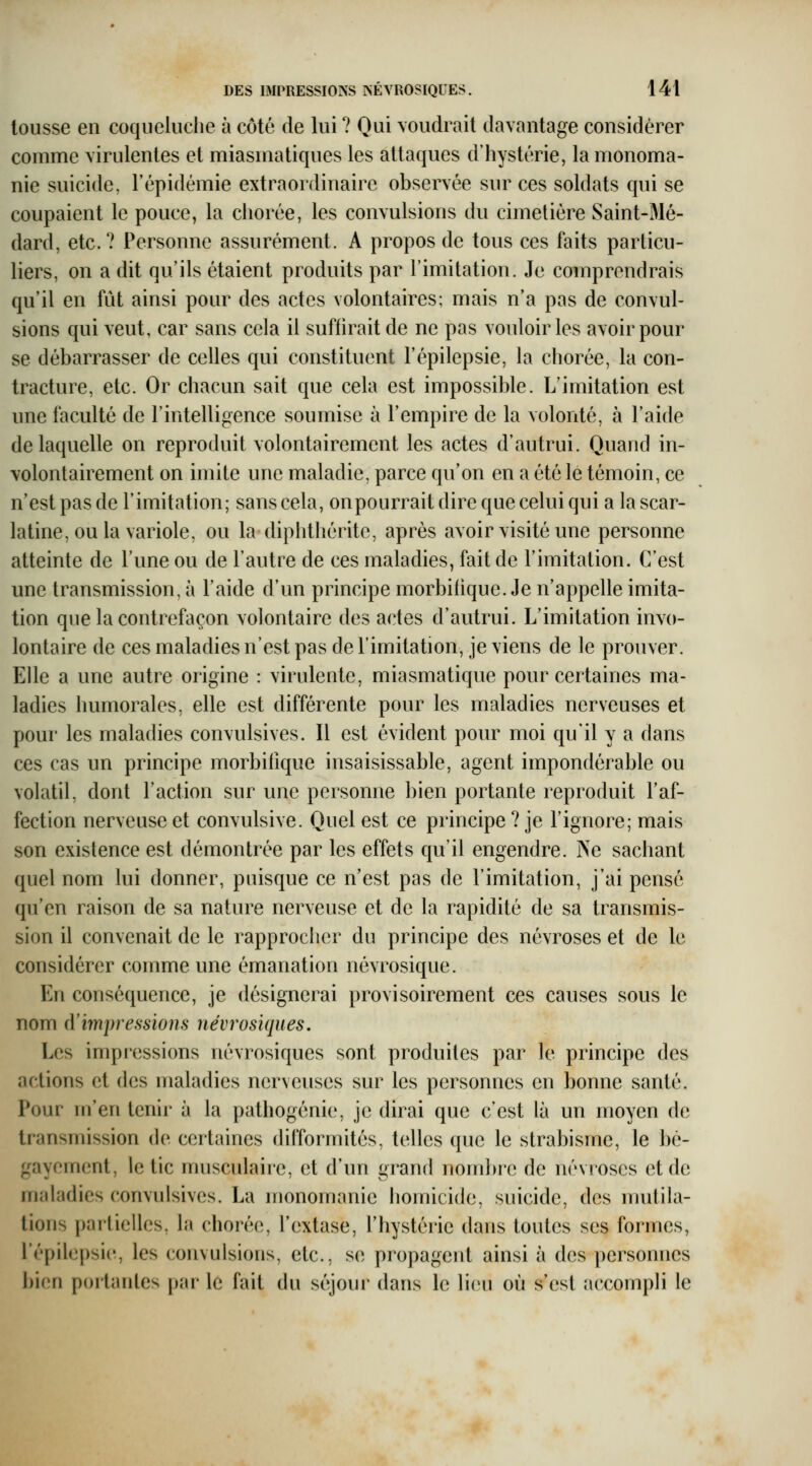 tousse en coqueluche à côté de lui ? Oui \oudrait davantage considérer comme viridentes et miasmatiques les attaques d'hystérie, la monoma- nie suicide, l'épidémie extraordinaire observée sur ces soldats qui se coupaient le pouce, la chorée, les convulsions du cimetière Saint-Mé- dard, etc.? Personne assurément. A propos de tous ces faits particu- liers, on a dit qu'ils étaient produits par l'imitation. Je comprendrais qu'il en fût ainsi pour des actes volontaires; mais n'a pas de convul- sions qui veut, car sans cela il suffirait de ne pas vouloir les avoir pour se débarrasser de celles qui constituent l'épilepsie, la chorée, la con- tracture, etc. Or chacun sait que cela est impossible. L'imitation est une faculté de l'intelligence soumise à l'empire de la volonté, à l'aide de laquelle on reproduit volontairement les actes d'autrui. Quand in- volontairement on imite une maladie, parce qu'on en a été le témoin, ce n'est pas de l'imitation; sans cela, onpourrait dire que celui qui a la scar- latine, ou la variole, ou la diphthérite, après avoir visité une personne atteinte de l'une ou de l'autre de ces maladies, fait de l'imitation. C'est une transmission, à l'aide d'un principe morbifique. Je n'appelle imita- tion que la contrefaçon volontaire des actes d'autrui. L'imitation invo- lontaire de ces maladies n'est pas de l'imitation, je viens de le prouver. Elle a une autre origine : virulente, miasmatique pour certaines ma- ladies humorales, elle est différente pour les maladies nerveuses et pour les maladies convulsives. Il est évident pour moi qu'il y a dans ces cas un principe morbilîque insaisissable, agent impondérable ou volatil, dont l'action sur une personne bien portante reproduit l'af- fection nerveuse et convulsive. Quel est ce principe ? je l'ignore; mais son existence est démontrée par les effets qu'il engendre. Ne sachant quel nom lui donner, puisque ce n'est pas de l'imitation, j'ai pensé qu'en raison de sa nature nerveuse et de la rapidité de sa transmis- sion il convenait de le rapprocher du principe des névroses et de le considérer comme une émanation névrosique. En conséquence, je désignerai provisoirement ces causes sous le nom d'impressions névrosiques. Les impressions névrosiques sont produites par le principe des actions et des maladies nerveuses sur les personnes en bonne santé. Pour m'en tenir à la pathogénie, je dirai que c'est là un moyen de transmission de certaines difformités, telles que le strabisme, le bé- gayement, le tic musculaire, et d'un grand nombie de névroses et de maladies convulsives. La monomanie Ijomicide, suicide, des mutila- tions partielles, la chorée, l'extase, l'hystérie dans toutes ses formes, répilepsi(% les convulsions, etc., se propageid ainsi à des personnes bi(;n portantes par le fait du scîjoui* dans le lien où s'est accompli le