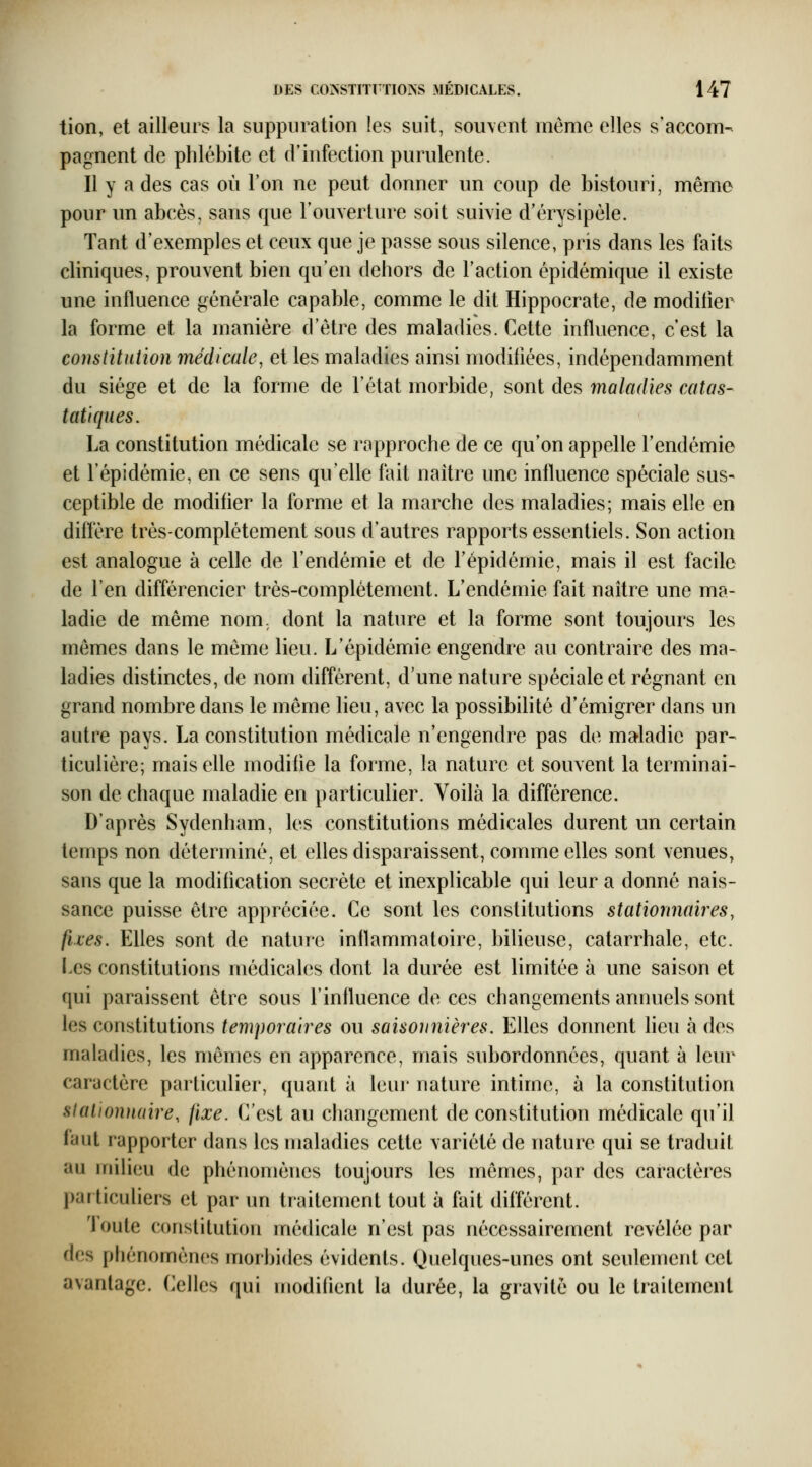 tion, et ailleurs la suppuration les suit, souvent même elles s'accom- pagnent de phlébite et d'infection purulente. Il y a des cas où l'on ne peut donner un coup de bistouri, même pour un abcès, sans que l'ouverture soit suivie d'érysipèle. Tant d'exemples et ceux que je passe sous silence, pris dans les faits cliniques, prouvent bien qu'en dehors de l'action épidémique il existe une influence générale capable, comme le dit Hippocrate, de modifier la forme et la manière d'être des maladies. Cette influence, c'est la constitution médicale, et les maladies ainsi modifiées, indépendamment du siège et de la forme de l'état morbide, sont des maladies catas- tat'tques. La constitution médicale se rapproche de ce qu'on appelle l'endémie et l'épidémie, en ce sens qu'elle fait naître une influence spéciale sus- ceptible de modifier la forme et la marche des maladies; mais elle en diffère très-complètement sous d'autres rapports essentiels. Son action est analogue à celle de l'endémie et de l'épidémie, mais il est facile de l'en différencier très-complètement. L'endémie fait naître une ma- ladie de même nom. dont la nature et la forme sont toujours les mêmes dans le même lieu. L'épidémie engendre au contraire des ma- ladies distinctes, de nom différent, d'une nature spéciale et régnant en grand nombre dans le même lieu, avec la possibilité d'émigrer dans un autre pays. La constitution médicale n'engendre pas de maladie par- ticulière; mais elle modifie la forme, la nature et souvent la terminai- son de chaque maladie en particulier. Voilà la différence. D'après Sydenham, les constitutions médicales durent un certain temps non déterminé, et elles disparaissent, comme elles sont venues, sans que la modification secrète et inexplicable qui leur a donné nais- sance puisse être appréciée. Ce sont les constitutions stationnaires, fixes. Elles sont de nature inflammatoire, bilieuse, catarrhale, etc. Les constitutions médicales dont la durée est limitée à une saison et qui paraissent être sous l'influence de ces changements annuels sont les constitutions temporaires ou saisonnières. Elles donnent lieu à des maladies, les mêmes en apparence, mais subordonnées, quant à leur caractère particulier, quant à leur nature intime, à la constitution slalionnaire, fixe. C'est au changement de constitution médicale qu'il faut rapporter dans les maladies cette variété de nature qui se traduit au milieu de phénomènes toujours les mêmes, par des caractères particuliers et par un traitement tout à fait différent. 'Joute constitution médicale n'est pas nécessairement révélée par des phénomènes morbides évidents. Quelques-unes ont seulement cet avantage. Celles qui modifient la durée, la gravité ou le traitement