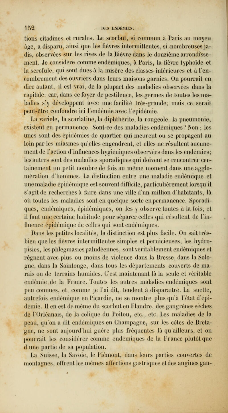 lions citadines et rurales. Le scorl)ut, si commun à Paris au moyen âge, a disparu, ainsi que les fièvres intermittentes, si nombreuses ja- dis, observées sur les rives de la Bièvre dans le douzième arrondisse- ment. Je considère comme endémiques, à Paris, la fièvre typhoïde et la scrofule, qui sont dues à la misère des classes inférieures et à l'en- combrement des ouvriers dans leurs maisons garnies. On pourrait en dire autant, il est vrai, de la plupart des maladies observées dans la capitale; car, dans ce foyer de pestilence, les germes de toutes les ma- ladies s'y développent avec une facilité très-grande; mais ce serait peut-être confondre ici l'endémie avec l'épidémie. La \ariole, la scarlatine, la diplitliérite, la rougeole, la pneumonie^ existent en permanence. Sont-ce des maladies endémiques? Non ; les unes sont des épidémies de quartier qui meurent ou se propagent au loin par les miasmes qu'elles engendrent, et elles ne résultent aucune- ment de l'action d'influences hygiéniques observées dans les endémies; les autres sont des maladies sporadiques qui doivent se rencontrer cer- tainement un petit nombre de fois au môme moment dans une agglo- mération d'hommes. La distinction entre une maladie endémique et une maladie épidémique est souvent difficile, particulièrement lorsqu'il s'agit de recherches à faire dans une ville d'un million d'habitants, là où toutes les maladies sont en quelque sorte en permanence. Sporadi- ques, endémiques, épidémiques, on les y observe toutes à la fois, et il faut une certaine habitude pour séparer celles qui résultent de l'in- fluence épidémique de celles qui sont endémiques. Dans les petites locaUtés, la distinction est plus facile. On sait très- bien que les fièvres intermittentes simples et pernicieuses, les hydro- pisies, les phlegmasies paludéennes, sont véritablement endémiques et régnent avec plus ou moins de violence dans la Bresse, dans la Solo- gne, dans la Saintonge, dans tous les départements couverts de ma- rais ou de terrains humides. C'est maintenant là la seule et véritable endémie de la France. Toutes les autres maladies endémiques sont peu connues, et, comme je l'ai dit, tendent à disparaître. La suette, autrefois endémique en Picardie, ne se montre plus qu'à fétat d'épi- démie. 11 en est de même du scorbut en Flandre, des gangrènes sèches de l'Orléanais, de la colique du Poitou, elc, etc. Les maladies de la peau, qu'on a dit endémicpies en Cliampagne, sur les côtes de Breta- gne, ne sont aujourd'hui guère plus fréquentes là qu'ailleurs, et on pouirait les considérer comme endémiques de la France plutôt que d'une partie de sa population. La Suisse, la Savoie, le Piémont, dans leurs parties couvertes de montagnes, offrent les mêmes affections gastiiquesetdes angines gan-