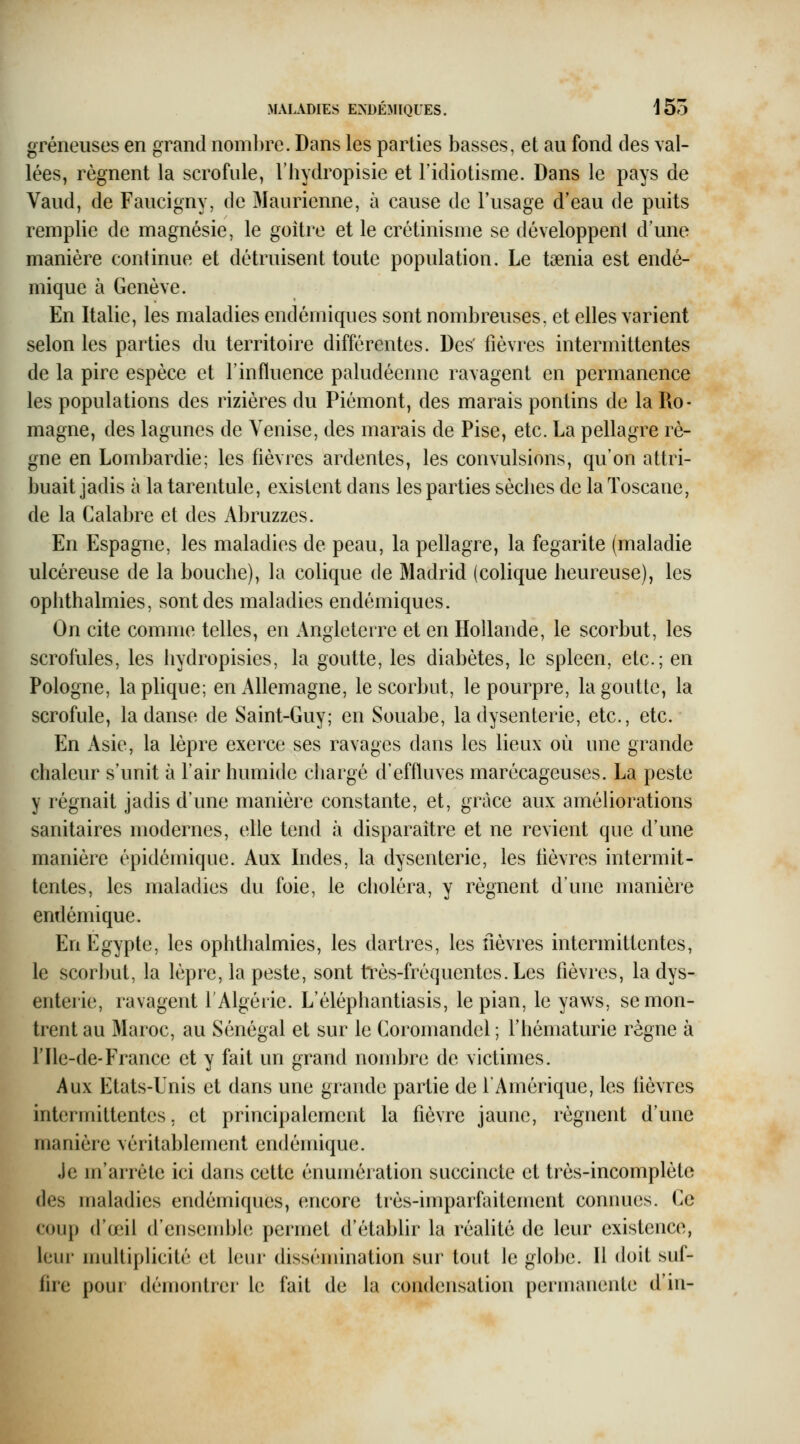 gréneuses en grand noml)re. Dans les parties basses, et au fond des val- lées, régnent la scrofule, l'hydropisie et l'idiotisme. Dans le pays de Vaud, de Faucigny, de Maurienne, à cause de l'usage d'eau de puits remplie de magnésie, le goitre et le crétinisme se développent d'une manière continue et détruisent toute population. Le tsenia est endé- mique à Genève. En Italie, les maladies endémiques sont nombreuses, et elles varient selon les parties du territoire différentes. Des' fièvres intermittentes de la pire espèce et l'influence paludéenne ravagent en permanence les populations des rizières du Piémont, des marais pontins de la Ro- magne, des lagunes de Venise, des marais de Pise, etc. La pellagre rè- gne en Lombardie; les fièvres ardentes, les convulsions, qu'on attri- buait jadis à la tarentule, existent dans les parties sèclies de la Toscane, de la Calabre et des Abruzzes. En Espagne, les maladies de peau, la pellagre, la fegarite (maladie ulcéreuse de la bouche), la colique de Madrid (colique heureuse), les ophthalmies, sont des maladies endémiques. On cite comme telles, en Angleterre et en Hollande, le scorbut, les scrofules, les hydropisies, la goutte, les diabètes, le spleen, etc.; en Pologne, la plique; en Allemagne, le scorbut, le pourpre, la goutte, la scrofule, la danse de Saint-Guy; en Souabe, la dysenterie, etc., etc. En Asie, la lèpre exerce ses ravages dans les lieux où une grande chaleur s'unit à l'air humide chargé d'effluves marécageuses. La peste y régnait jadis d'une manière constante, et, grâce aux améliorations sanitaires modernes, elle tend à disparaître et ne revient que d'une manière épidémique. Aux Indes, la dysenterie, les fièvres intermit- tentes, les maladies du foie, le choléra, y régnent d'une manière endémique. En Egypte, les ophthalmies, les dartres, les fièvres intermittentes, le scorbut, la lèpre, la peste, sont tl^ès-fréquentes.Les fièvres, la dys- enterie, ravagent l'Algérie. L'éléphantiasis, le pian, le yaws, se mon- trent au Maroc, au Sénégal et sur le Coroinandel ; l'hématurie règne à l'Ile-de-France et y fait un grand nombre de victimes. Aux Etats-Unis et dans une grande partie de l'Amérique, les lièvres intermittentes. et principalement la fièvre jaune, régnent d'une manière véritablement endémique. Je m'arrête ici dans cette énumération succincte et très-incomplète des maladies endémiques, encore très-imparfaitement connues. Ce coup d'o3il d'ensendjle permet d'établir la réalité de leur existence, leur muUi[)Hcité et leur dissémination sur tout le globe. Il doit suf- fire pour démontrer le fait de la condensation permanente d'iii-