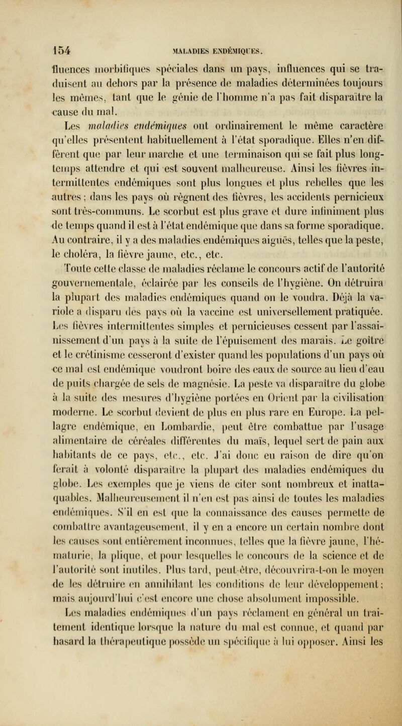 lluences inorbitîques spéciales dans un pays, influences qui se tra- duisent au dehors par la présence de maladies déterminées toujours les mêmes, tant que le génie de riiomme n'a pas fait disparaître la cause du mal. Les maladies endémiques ont ordinairement le même caractère qu'elles présentent habituellement à l'état sporadique. Elles n'en dif- fèrent que par leur marche et une terminaison qui se fait plus long- temps attendre et qui est souvent malheureuse. Ainsi les fièvres in- termittentes endémiques sont plus longues et plus rebelles que les autres ; dans les pays où régnent des lièvres, les accidents pernicieux sont très-communs. Le scorbut est phis grave et dure inliniment plus de temps quand il est à l'état endémique que dans sa forme sporadique. Au contraire, il y a des maladies endémiques aiguës, telles que la peste, le choléra, la fièvre jaune, etc., etc. Toute cette classe de maladies réclame le concours actif de l'autorité gouvernementale, éclairée par les conseils de l'hygiène. On détruira la plupart des maladies endémiques quand on le voudra. Déjà la va- riole a disparu (hîs pays où la vaccine est universellement pratiquée. L(is fièvres intermittentes simples et pernicieuses cessent par l'assai- nissement d'un pays à la suite de l'épuisement des marais. Le goitre et le crétinisme cesseront d'exister quand les populations d'un pays où ce mal est endémique voudront boire des eaux de source au lieu d'eau de puits chargée de sels de magnésie. La peste va disparaître du globe à la suite des m63sures d'hygiène portées en Oi-K^it par la civilisation moderne. Le scorbut devient de plus eu plus rare en Europe. La pel- lagre endémique, en Loml)ardie, peut être combattue par l'usage alimentaire de céréales différentes du maïs, lequel sert de pain aux habitants de ce pays, etc., etc. J'ai doue eu raison de dire qu'on ferait à volonté disparaître la plupart des maladies endémiques du globe. Les ex(Mnples que je viens de citei* sont nombreux et inatta- quables. 31alheui(uis(3ment il n'en est pas ainsi de toutes les maladies «ndémicpies. S'il en est que la connaissance des causes permette de combatti'e avantageusemeid, il y en a encore un certain nombre dont les causes sont entièrement inconnues, telles que la fièvre jaune, l'hé- maturie, la plique, et pour lesquelles le concours de la science et de l'autorité sont inutiles. Plus tard, peut être, découvrira-t-on le moyen de les détruinî en annihilant les conditions d(; l(iur développement; mais aujourd'hui c'(ist encore une chose absolument impossible. Les maladies endémiques d'un pays réclament en général un trai- tement identi(pie lorsque la natuie du mal est comme, et quand par hasard la théi'ajjeutique possède un spécifique à lui opposer. Ainsi les