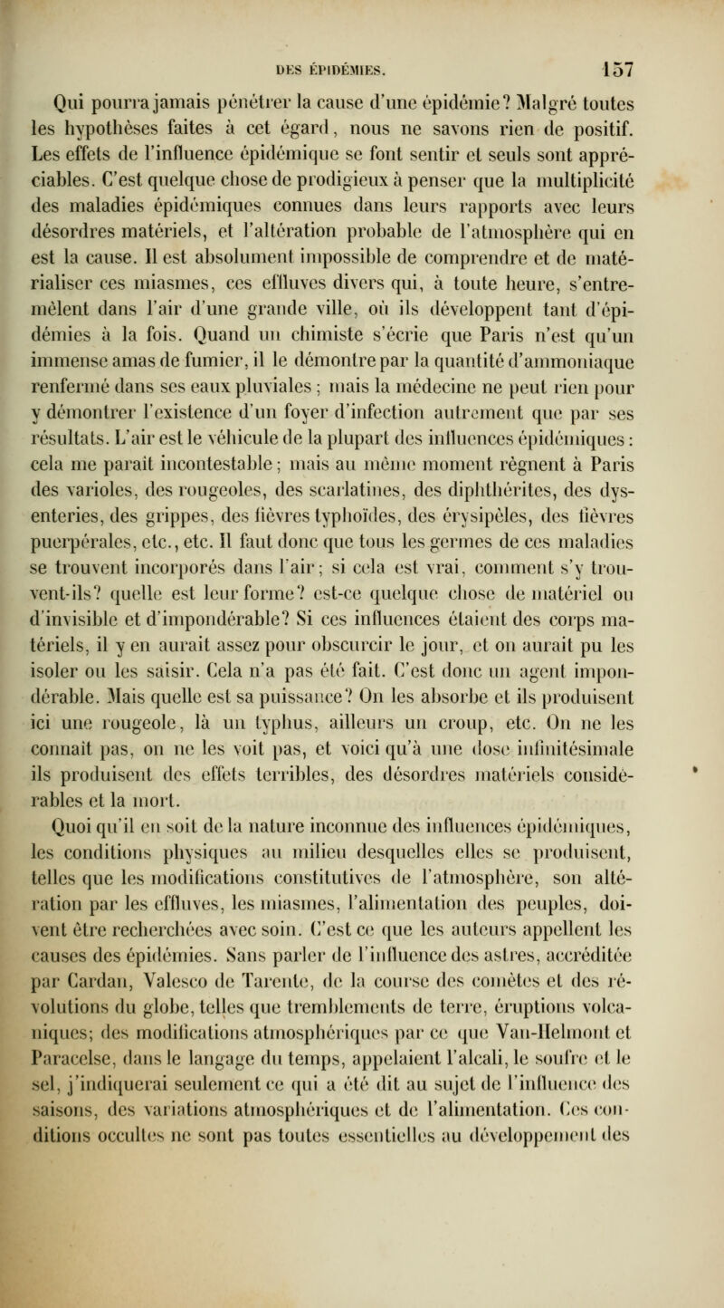 Qui pourra jamais pénétrer la cause d'une épidémie? Malgré toutes les hypothèses faites à cet égard, nous ne savons rien de positif. Les effets de l'influence épidémique se font sentir et seuls sont appré- ciables. C'est quelque chose de prodigieux à penser que la multiplicité des maladies épidémiques connues dans leurs rapports avec leurs désordres matériels, et l'altération probable de l'atmosphère qui en est la cause. Il est absolument inq30ssible de comprendre et de maté- rialiser ces miasmes, ces eftluves divers qui, à toute heure, s'entre- mêlent dans l'air d'une grande ville, où ils développent tant d'épi- démies à la fois. Quand un chimiste s'écrie que Paris n'est qu'un immense amas de fumier, il le démontre par la quantité d'ammoniaque renfermé dans ses eaux pluviales ; mais la médecine ne peut rien pour y démontrer l'existence d'un foyer d'infection autrement que par ses résultats. L'air est le véhicule de la plupart des inlluences épidémiques : cela me parait incontestable ; mais au même moment régnent à Paris des varioles, des rougeoles, des scarlatines, des diplithérites, des dys- enteries, des grippes, des fièvres typhoïdes, des érysipèles, des fièvres puerpérales, etc., etc. Il faut donc que tous les germes de ces maladies se trouvent incorporés dans l'air; si cela est vrai, comment s'y trou- vent-ils? quelle est leur forme? est-ce quelque chose de matériel ou d'invisible et d'impondérable? Si ces influences étaient des corps ma- tériels, il y en aurait assez pour obscurcir le jour, et on aurait pu les isoler ou les saisir. Cela n'a pas été fait. C'est donc un agent impon- dérable. 3Iais quelle est sa puissance? On les absorbe et ils produisent ici une rougeole, là un typhus, ailleurs un croup, etc. On ne les connaît pas, on ne les voit pas, et voici qu'à une dose iurmitésimale ils produisent des effets terribles, des désordres matériels considé- rables et la mort. Quoi qu'il en soit de la nature inconnue des influences épidémiques, les conditions physiques au milieu desquelles elles se produisent, telles que les modifications constitutives de l'atmosphère, son alté- ration par les effluves, les miasmes, f alimentation des peuples, doi- vent être recherchées avec soin. (]'est ce que les auteurs appellent les causes des épidémies. Sans parler de l'influence des astres, accréditée par Cardan, Valesco de Tarente, de ki course des comètes et des ré- volutions du globe, telles que tremblements de terre, éruptions volca- niques; des modifications atmosphériques par ce que Van-IIelmont et Paracelse, dans le langage du temps, appelaient l'alcali, le soufrci et le sel, j'indiquerai seulement ce qui a été dit au sujet de l'influence des saisons, des variations atmosphériques et de ralhnentation. (^cs con- ditions occultes ne sont pas toutes essentielles au développement des