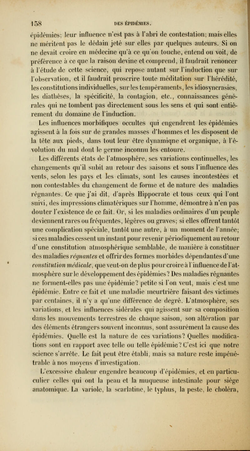 épidémies; leur influence n'est pas à l'abri de contestation; mais elles ne méritent pas le dédain jeté sur elles par quelques auteurs. Si on ne devait croire en médecine qu'à ce qu'on touche, entend ou voit, de préférence à ce que la raison devine et comprend, il faudrait renoncer à l'étude de cette science, qui repose autant sur l'induction que sur l'observation, et il faudrait proscrire toute méditation sur l'hérédité, les constitutions individuelles, sur les tempéraments, les idiosyncrasies, les diathèses, la spécificité, la contagion, etc., connaissances géné- rales qui ne tombent pas directement sous les sens et qui sont entiè- rement du domaine de l'induction. Les influences morbifiques occultes qui engendrent les épidémies agissent à la fois sur de grandes masses d'hommes et les disposent de la tète aux pieds, dans tout leur être dynamique et organique, à l'é- volution du mal dont le germe inconnu les entoure. Les différents états de l'atmosphère, ses variations continuelles, les changements qu'il subit au retour des saisons et sous l'influence des vents, selon les pays et les climats, sont les causes incontestées et non contestables du changement de forme et de nature des maladies régnantes. Ce que j'ai dit, d'après Hippocrate et tous ceux qui l'ont suivi, des impressions climatériques sur l'homme, démontre à n'en pas douter l'existence de ce fait. Or, si les maladies ordinaires d'un peuple deviennent rares ou fréquentes, légères ou graves; si elles offrent tantôt une complication spéciale, tantôt une autre, à un moment de l'année; si ces maladies cessent un instant pour revenir périodiquement au retour d'une constitution atmosphérique semblable, de manière à constituer des mi\['ddies régnant es et offrir des formes morbides dépendantes d'une constitution médicale, que veut-on de plus pour croire à l'influence de l'at- mosphère sur le développement des épidémies? Des maladies régnantes ne forment-elles pas une épidémie? petite si l'on veut, mais c'est une épidémie. Entre ce fait et une maladie meurtrière faisant des victimes par centaines, il n'y a qu'une différence de degré. L'atmosphère, ses variations, et les influences sidérales qui agissent sur sa composition dans les mouvements teri'eslres de chaque saison, son altération par des éléments étrangers souvent inconnus, sont assurément la cause des épidémies. Quelle est la nature de ces variations? Quelles modifica- tions sont en rapport avec telle ou telle épidémie? C'est ici que notre science s'arrête. Le fait peut être établi, mais sa nature reste impéné- trable à nos moyens d'investigation. L'excessive chaleur engendre beaucoup d'épidémies, et en particu- culier celles (pii ont la peau et la muqueuse intestinale pour siège anatomiipie. I^a variole, la scailîdinc, le typhus, la peste, le clioléra,