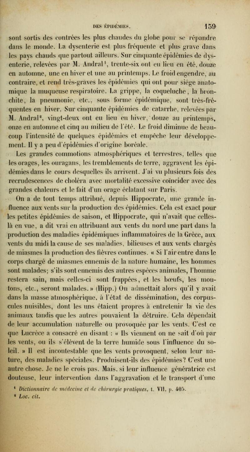 sont sortis des contrées les plus cliaudes du globe pour se lépandre dans le monde. La dysenterie est plus fréquente et plus grave dans les pays chauds que partout ailleurs. Sur cinquante épidémies de dys- enterie, relevées par 31. AndraP, trente-six ont eu lieu en été, douze en automne, une en hiver et une au printemps. Le froid engendre, au contraire, et rend très-graves les épidémies qui ont pour siège anato- miquc la muqueuse respiratoire. La grippe, la coqueluche, la bron- chite, la pneumonie, etc., sous forme épidémique, sont très-fré- quentes en hiver. Sur chiquante épidémies de catarrhe, relevées par M. AndraP, vingt-deux ont eu lieu en hiver, douze au printemps, onze en automne et cinq au milieu de l'été. Le fioid diminue de beau- coup l'intensité de quelques épidémies et empêche leur développe- ment. Il y a peu d'épidémies d'orighie boréale. Les grandes commotions atmosphériques et terrestres, telles que les orages, les ouragans, les tremblements de terre, aggravent les épi- démies dans le cours desquelles ils arrivent. J'ai vu plusieurs fois des recrudescences de choléra avec mortalité excessive coïncider avec des grandes chaleurs et le fait d'un orage éclatant siu^ Paris. On a de tout temps attribué, depuis Hippocrate, une grande in- fluence aux vents sur la production des épidémies. Cela est exact pour les petites épidémies de saison, et Hippocrate, qui n'avait que celles- là en vue, a dit vrai en attribuant aux vents du nord une part dans la production des maladies épidémiques inflammatoires de la Grèce, aux vents du midi la cause de ses maladies, bilieuses et aux vents chargés de miasmes la production des lièvres continues. « Si l'air entre dans le corps chargé de miasmes ennemis de la nature humaine, les hommes sont malades; s'ils sont ennemis des autres espèces animales, rhomme restera sain, mais celles-ci sont frappées, et les bœufs, les mou- tons, etc., seront malades.» (Hipp.) On admettait alors qu'il y avait dans la masse atmosphérique, à l'état de dissémination, des corpus- cules nuisibles, dont les uns étaient propres à entretenir la vie des animaux tandis que les autres pouvaient la détruire. Cela dépendait de leur accumulation naturelle ou provoquée par les vents. C'est ce que Lucrèce a consacré en disant : « Ils viennent on ne sait d'où par les vents, ou ils s'élèvent de la terre humide sous l'inlluence du so- leil. » Il est incontestable que les vents provoquent, selon leur na- ture, des maladies spéciales. Produisent-ils des épidémies? C'est une autre chose. Je ne le crois pas. Mais, si leur iniluence génératrice est douteuse, leur intervention dans l'aggravation et le transport d'une * Dictionnaire de médecine el de chirurgie pratiques, t. VI!, )>. 405. * Loc. cit.