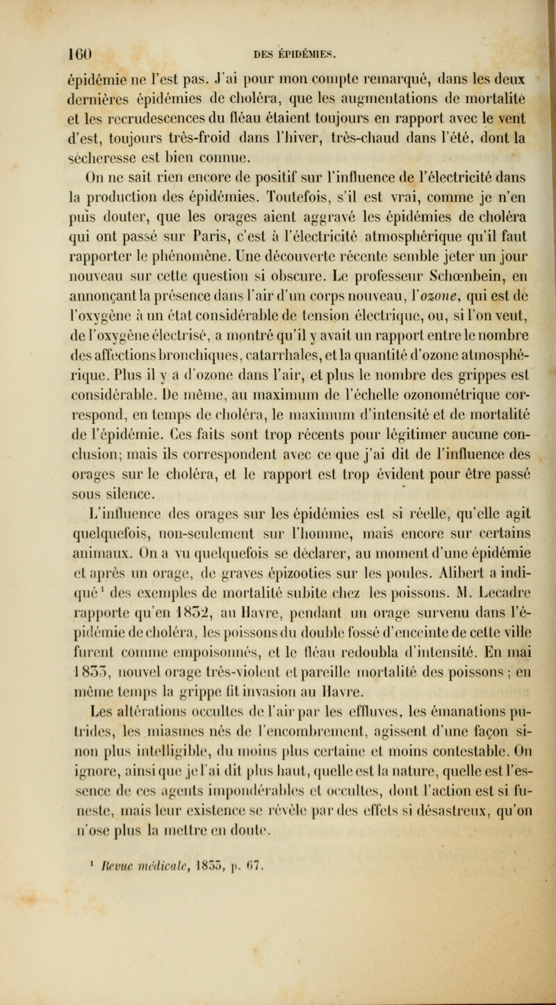 épidémie ne l'est pas. J'ai pour mon compte remarqué, dans les deux dernières épidémies de choléra, que les augmentations de mortalité et les recrudescences du fléau étaient toujours en rapport avec le vent d'est, toujours trés-froid dans l'hiver, très-chaud dans l'été, dont la sécheresse est bien connue. On ne sait rien encore de positif sur l'influence de l'électricité dans la production des épidémies. Toutefois, s'il est vrai, comme je n'en puis douter, que les orages aient aggravé les épidémies de choléra qui ont passé sur Paris, c'est à l'électricité atmosphérique qu'il faut rapporter le phénomène. Une découverte récente semble jeter un jour nouveau sur cette question si obscure. Le professeur Schœnbein, en annonçant la présence dans l'air d'un corps nouveau, V ozone, qui est de l'oxygène à un état considérable de tension électrique, ou, si l'on veut, de l'oxygène électrisé, a montré qu'il y avait un rapport entre le nombre des affections bronchiques, catari haies, et la quantité d'ozone atmosphé- rique. Plus il y a d'ozone dans l'air, et plus le nombre des grippes est considérable. De même, au maximum de l'échelle ozonométrique cor- respond, en temps de choléra, le maxinuun d'intensité et de mortalité de l'épidémie. Ces faits sont trop récents pour légitimer aucune con- clusion; mais ils correspondent avec ce que j'ai dit de l'influence des orages sur le choléra, et le rapport est trop évident pour être passé sous silence. L'influence des orages sur les épidémies est si réelle, qu'elle agit quelquefois, non-seulement sur riiomme, mais encore sur certains animaux. On a vu quelquefois se déclarer, au moment d'une épidémie et après un orage, de graves épizooties sur les poules. Alibert a indi- qué^ des exemples de mortalité subite chez les poissons. ^L Lecadre rapporte qu'en 1852, au Havre, pendant un orage survenu dans l'é- pidémie de choléra, les poissons du double fossé d'enceinte de cette ville furent connue empoisonnés, et le fléau redoubla d'intensité. En mai 1833, nouvel orage très-violent et pareille mortalité des poissons : en même teuips la grippe lit invasion au Havre. Les altéiations occultes de l'air par les effluves, les émanations pu- trides, les miasmes nés de l'encombrement, agissent d'une façon si- non plus intelligible, du moins ])lus certaine et moins contestable. On ignore, ainsi que je l'ai dit pins liant, quelle est la nature, quelle est l'es- sence de ces agents impondéiabh^s (;t occultcîs, dont l'action est si fu- neste, mais leur existence se révèle par des effets si désastreux, qu'on n'ose plus la mettre en doute. * Revue médicale, 1855, p. 07.