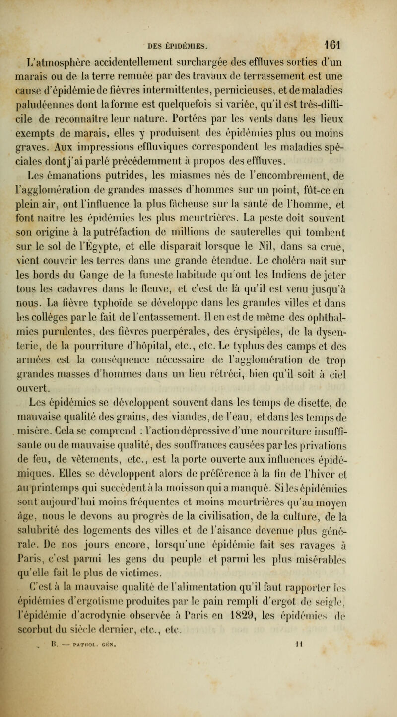 L'atmosphère accidentellement surchargée des effluves sorties d'un marais ou de la terre remuée par des travaux de terrassement est une cause d'épidémie de fièvres intermittentes, pernicieuses, et de maladies paludéennes dont la forme est quelquefois si variée, qu'il est très-difli- cile de reconnaître leur nature. Portées par les vents dans les lieux exempts de marais, elles y produisent des épidémies plus ou moins graves. Aux impressions effluviques correspondent les maladies spé- ciales dont j'ai parlé précédemment à propos des effluves. Les émanations putrides, les miasmes nés de l'encombrement, de l'agglomération de grandes masses d'hommes sur un point, fût-ce en plein air, ont l'influence la plus fâcheuse sur la santé de l'homme, et font naître les épidémies les plus meurtrières. La peste doit souvent son origine à la putréfaction de millions de sauterelles qui tombent sur le sol de l'Egypte, et elle disparait lorsque le Nil, dans sa crue, vient couvrir les terres dans une grande étendue. Le choléra naît sur les bords du Gange de la funeste habitude qu'ont les Indiens de jeter tous les cadavres dans le fleuve, et c'est de là qu'il est venu jusqu'à nous. La lièvre typhoïde se développe dans les grandes villes et dans les coUéges parle fait de l'entassement. Il en est de même des ophthal- mies purulentes, des fièvres puerpérales, des érysipèles, de la dysen- terie, de la pourriture d'hôpital, etc., etc. Le typhus des camps et des armées est la conséquence nécessaire de l'agglomération de trop grandes masses d'hommes dans un lieu rétréci, bien qu'il soit à ciel ouvert. Les épidémies se développent souvent dans les temps de disette, de mauvaise qualité des grains, des viandes, de l'eau, et dans les temps de . misère. Cela se comprend : l'action dépressive d'une nourriture insuffi- sante ou de mauvaise qualité, des souffrances causées parles privations de feu, de vêtements, etc., est la porte ouverte aux influences épidé- miques. Elles se développent alors de préférence à la fin de l'hiver et au printemps qui succèdent à la moisson qui a manqué. Si les épidémies sont aujourd'hui moins fréquentes et moins meurtrières qu'au moyen âge, nous le devons au progrès de la civilisation, de la culture, de la salubrité des logements des vifles et de l'aisance devenue plus géné- rale. De nos jours encore, lorsqu'une épidémie fait ses ravages à Paris, c'est parmi les gens du peuple et parmi les plus misérables qu'elle fait le plus de victimes. C'est à la mauvaise qualité de l'alimentation qu'il faut rapporter les épidémies d'ergolisme produites par le pain rempli d'ergot de seigle, l'épidémie d'acrodynie observée à Pnris en 18'i9, les épidémies de scorbut du siècle dernier, etc., etc. B. — PATIIOr . CKN. H